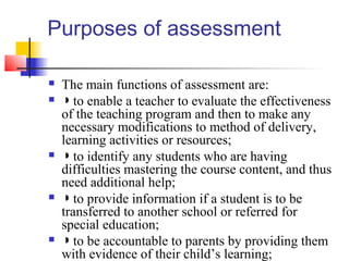 Purposes of assessment

   The main functions of assessment are:
   ◗ to enable a teacher to evaluate the effectiveness
    of the teaching program and then to make any
    necessary modifications to method of delivery,
    learning activities or resources;
   ◗ to identify any students who are having
    difficulties mastering the course content, and thus
    need additional help;
   ◗ to provide information if a student is to be
    transferred to another school or referred for
    special education;
   ◗ to be accountable to parents by providing them
    with evidence of their child’s learning;
 