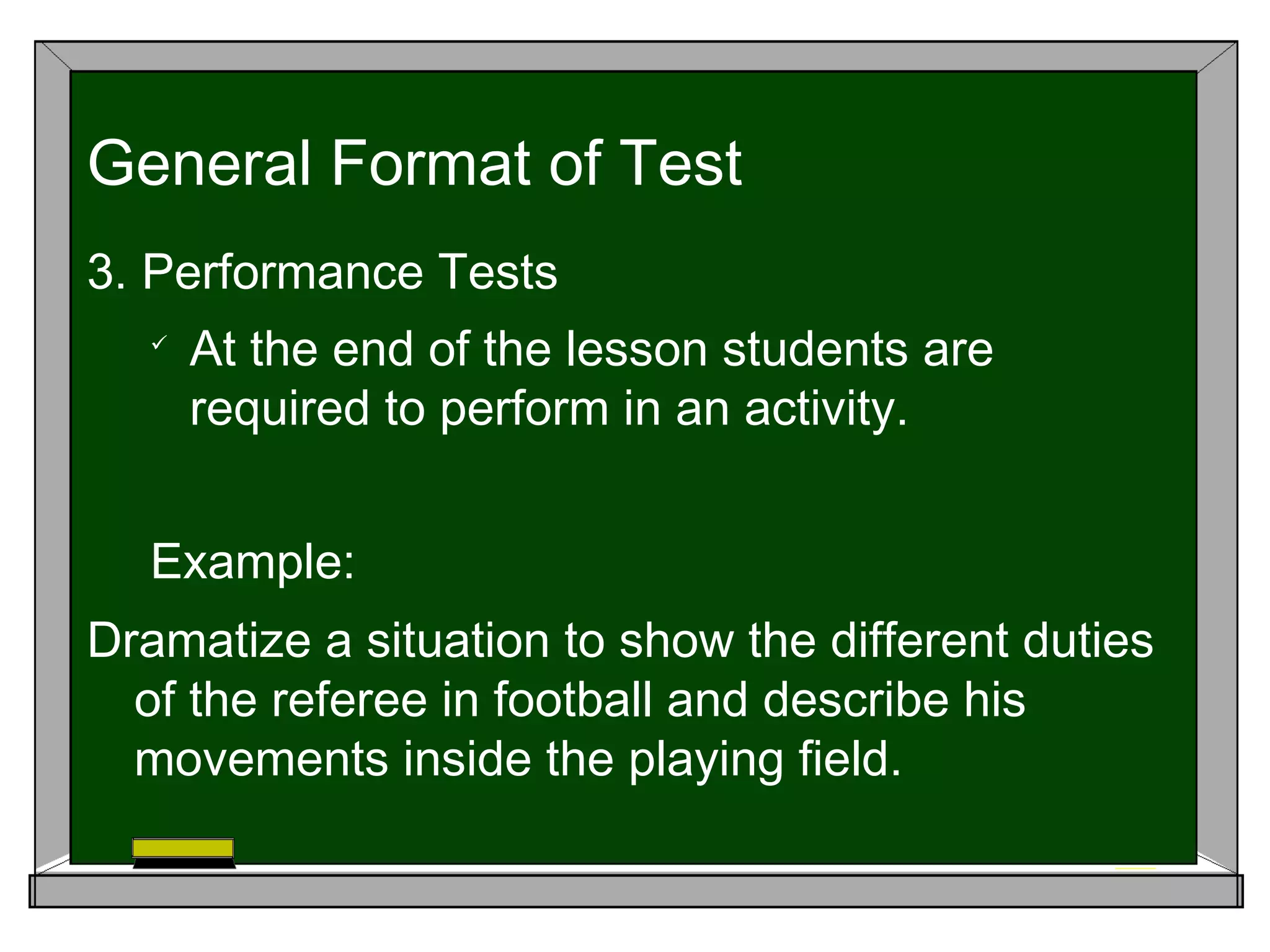 3. Performance Tests

At the end of the lesson students are
required to perform in an activity.
Example:
Dramatize a situation to show the different duties
of the referee in football and describe his
movements inside the playing field.
General Format of Test
 