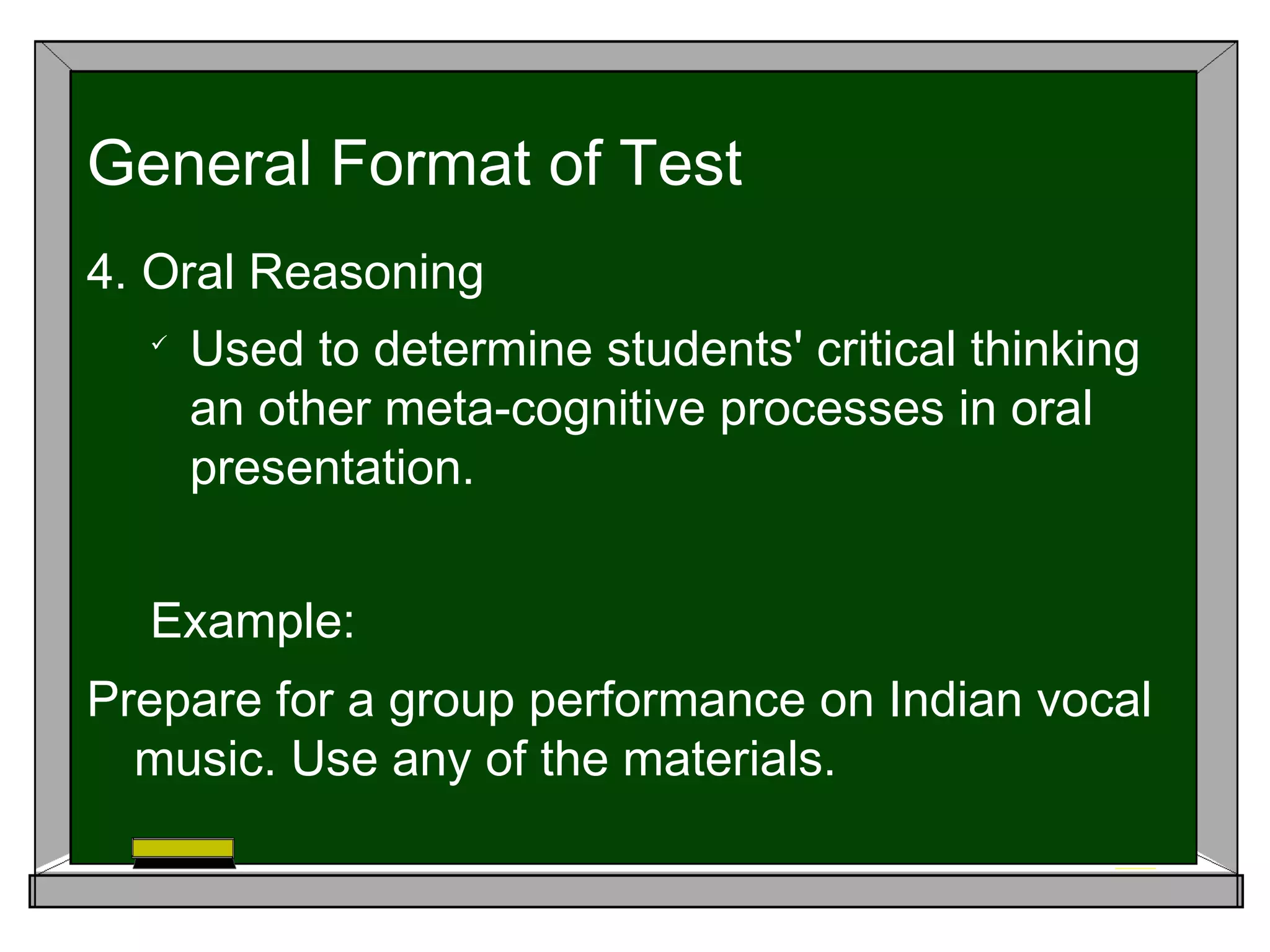 4. Oral Reasoning

Used to determine students' critical thinking
an other meta-cognitive processes in oral
presentation.
Example:
Prepare for a group performance on Indian vocal
music. Use any of the materials.
General Format of Test
 