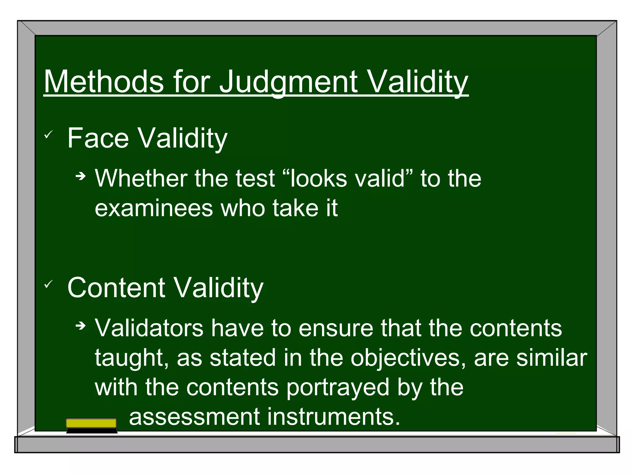 
Face Validity

Whether the test “looks valid” to the
examinees who take it

Content Validity

Validators have to ensure that the contents
taught, as stated in the objectives, are similar
with the contents portrayed by the
assessment instruments.
Methods for Judgment Validity
 