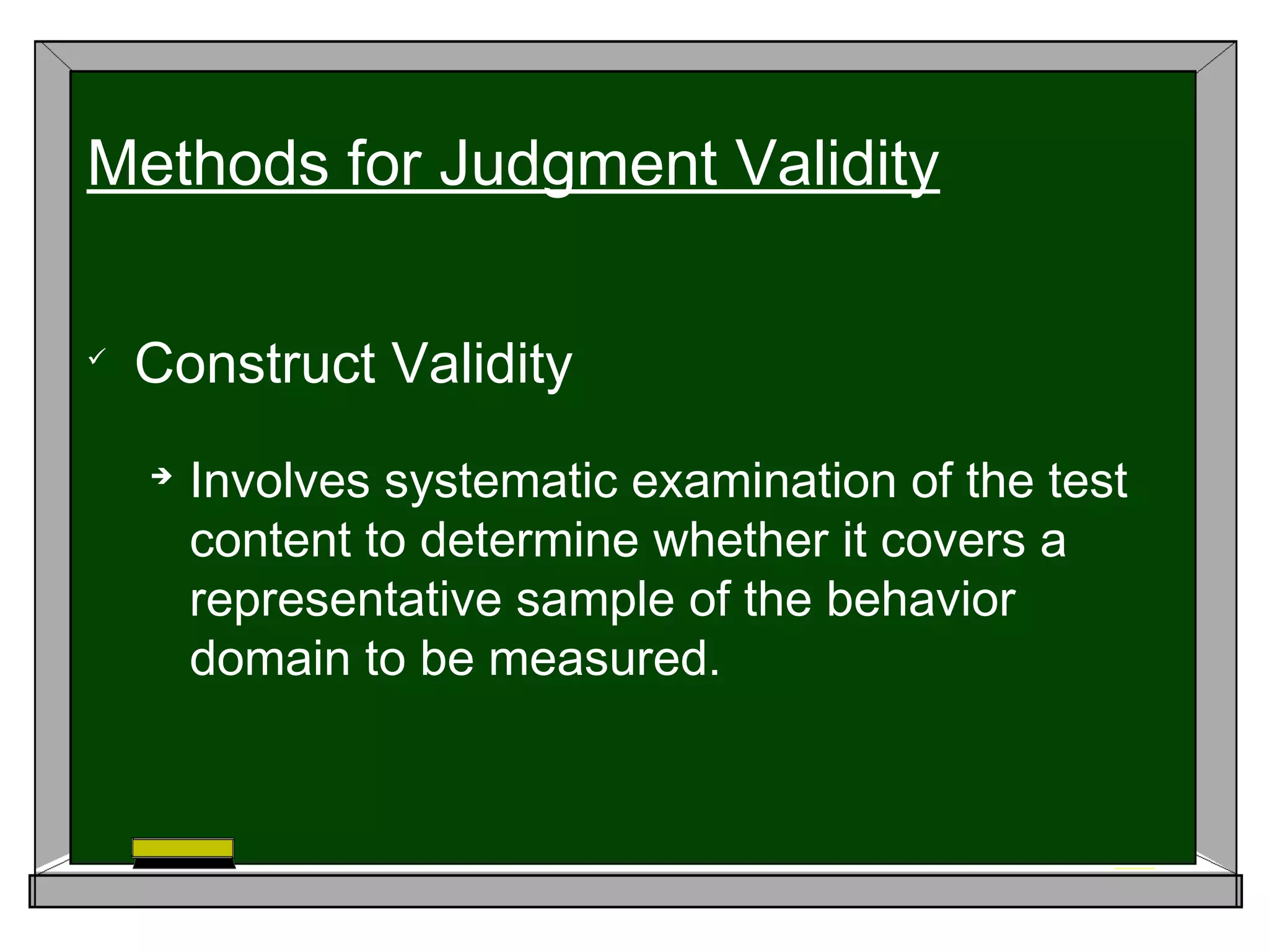 
Construct Validity

Involves systematic examination of the test
content to determine whether it covers a
representative sample of the behavior
domain to be measured.
Methods for Judgment Validity
 