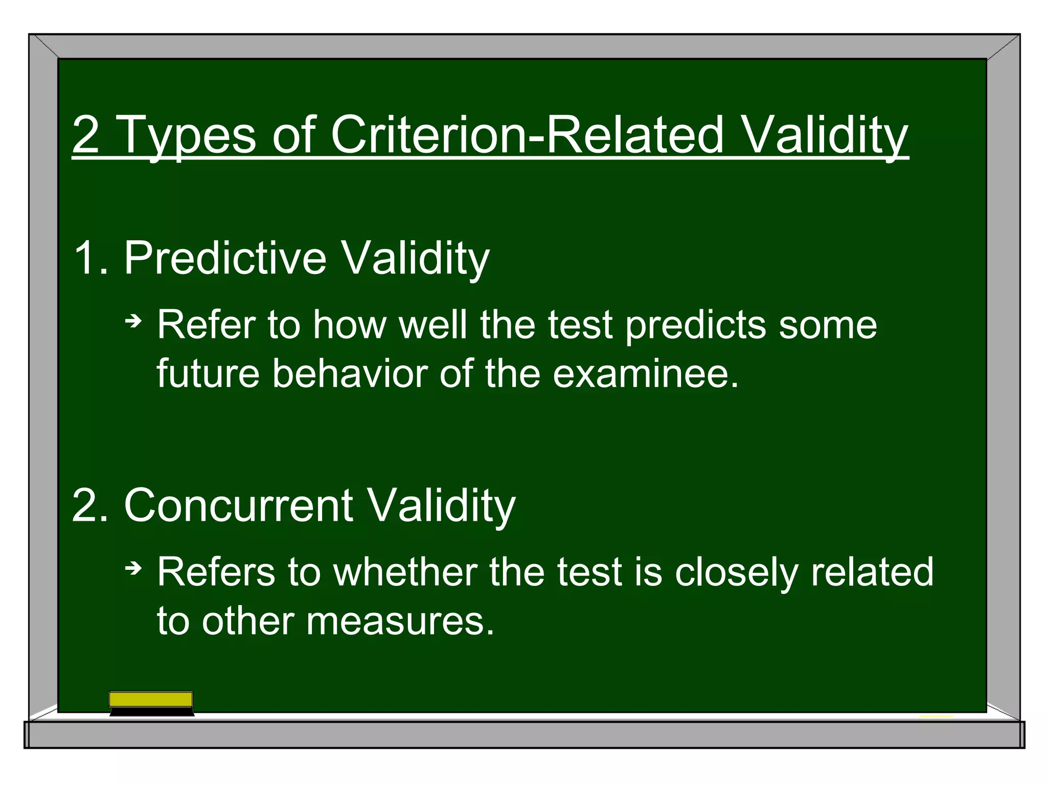 1. Predictive Validity

Refer to how well the test predicts some
future behavior of the examinee.
2. Concurrent Validity

Refers to whether the test is closely related
to other measures.
2 Types of Criterion-Related Validity
 