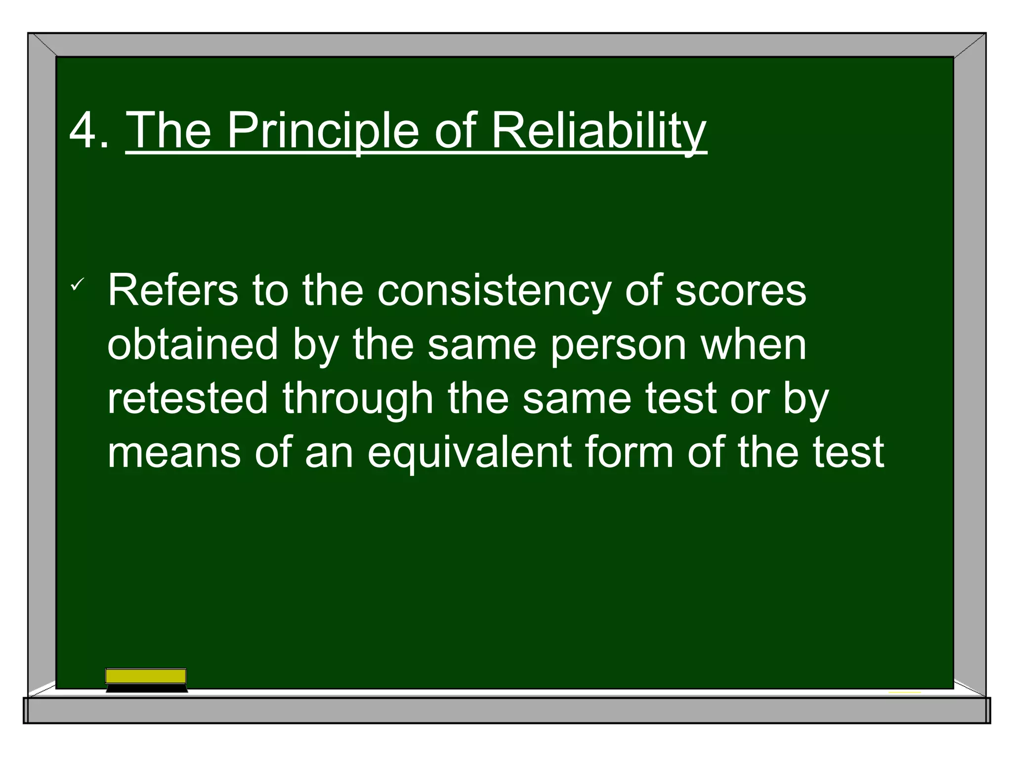 
Refers to the consistency of scores
obtained by the same person when
retested through the same test or by
means of an equivalent form of the test
4. The Principle of Reliability
 