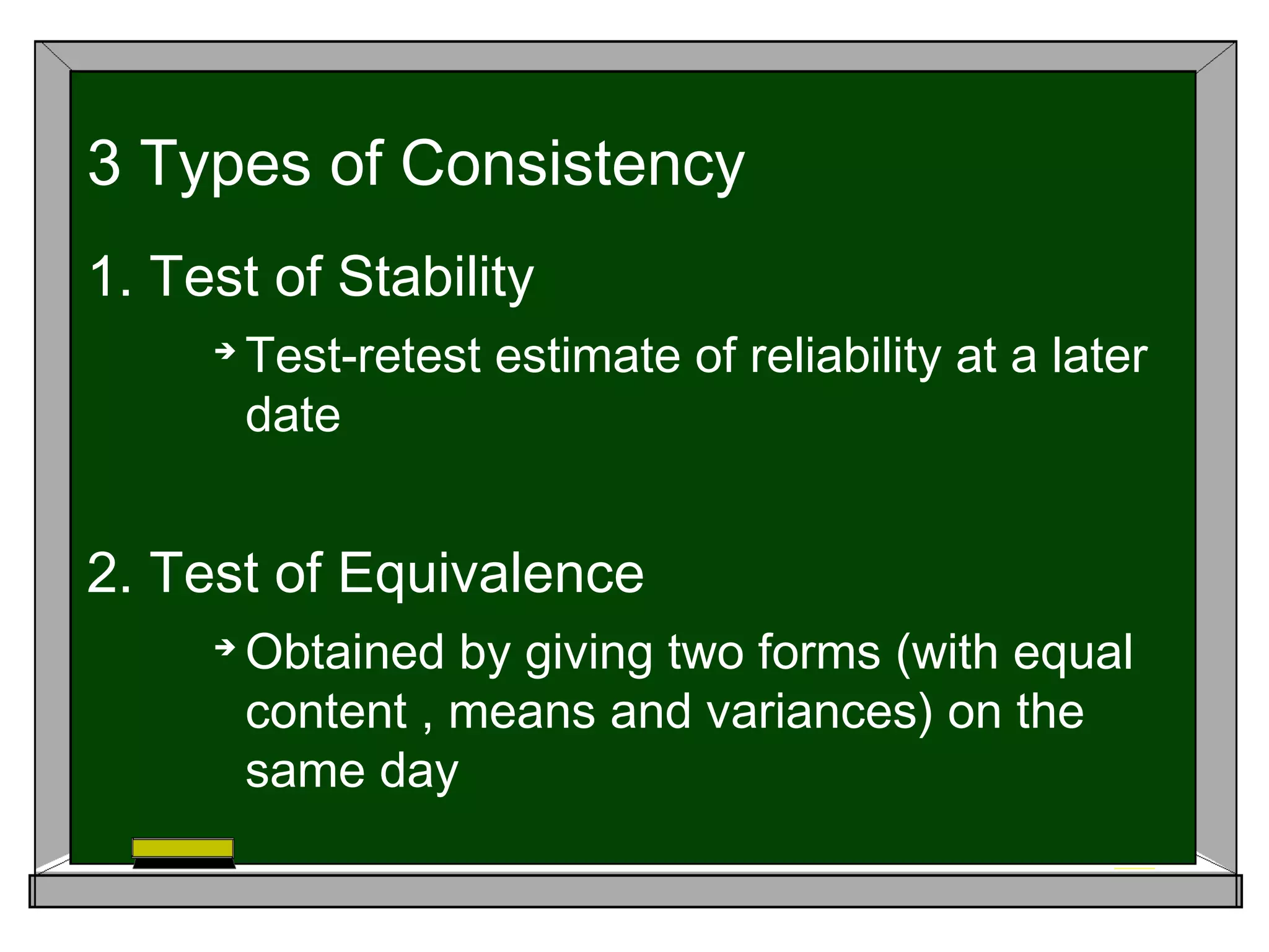 1. Test of Stability

Test-retest estimate of reliability at a later
date
2. Test of Equivalence

Obtained by giving two forms (with equal
content , means and variances) on the
same day
3 Types of Consistency
 