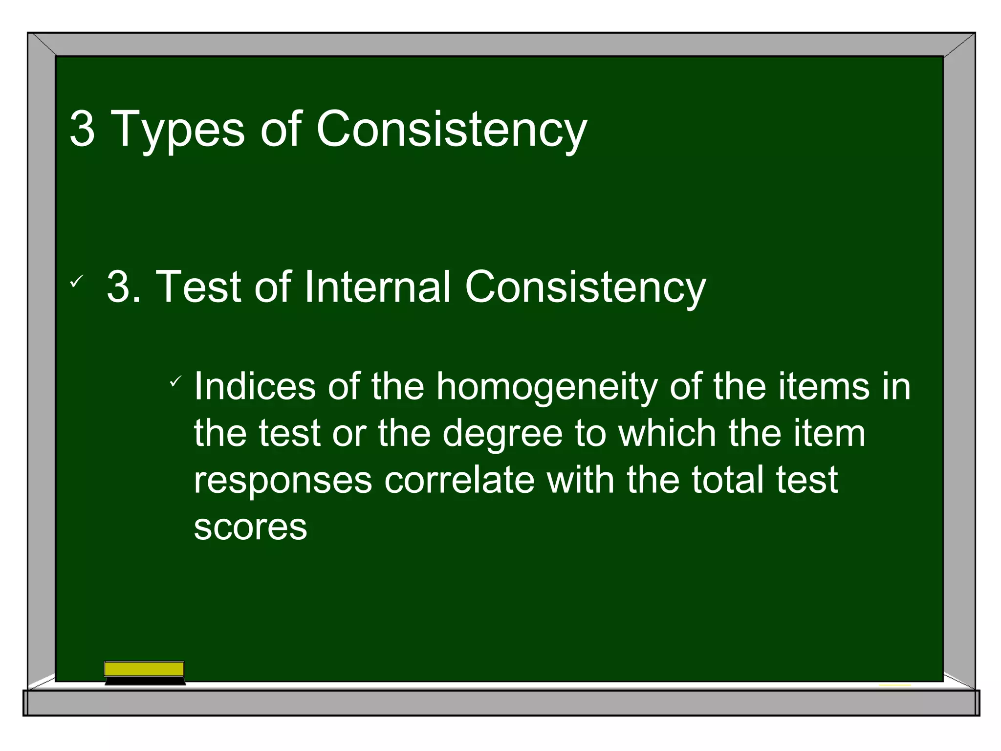 
3. Test of Internal Consistency

Indices of the homogeneity of the items in
the test or the degree to which the item
responses correlate with the total test
scores
3 Types of Consistency
 
