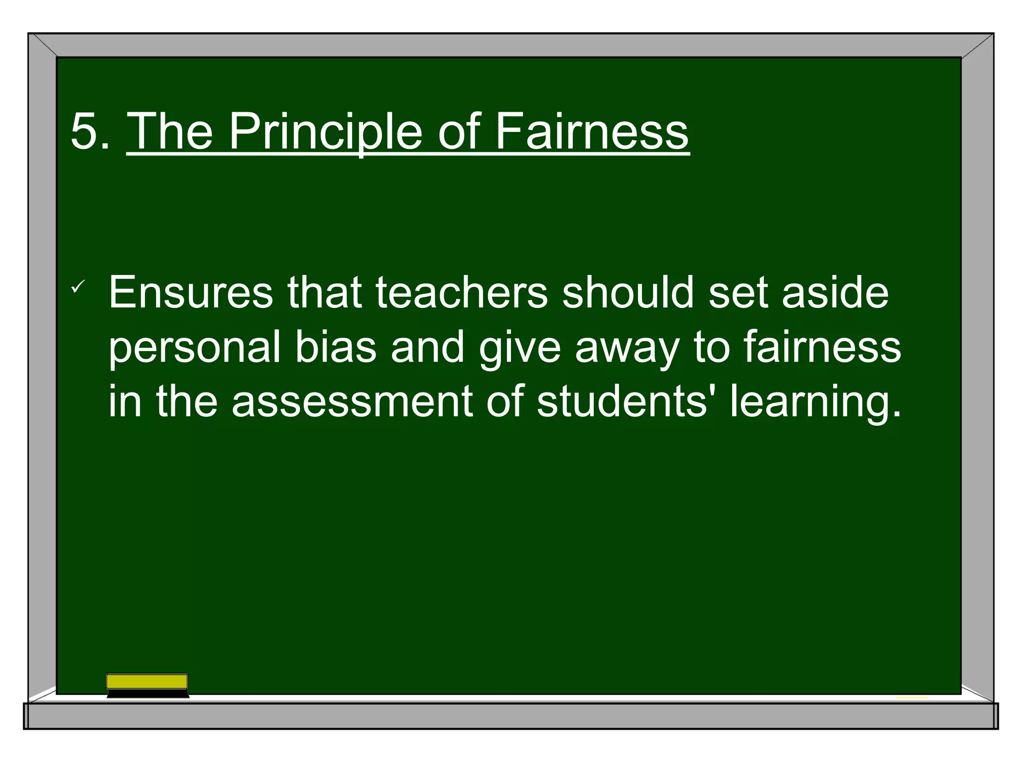 
Ensures that teachers should set aside
personal bias and give away to fairness
in the assessment of students' learning.
5. The Principle of Fairness
 