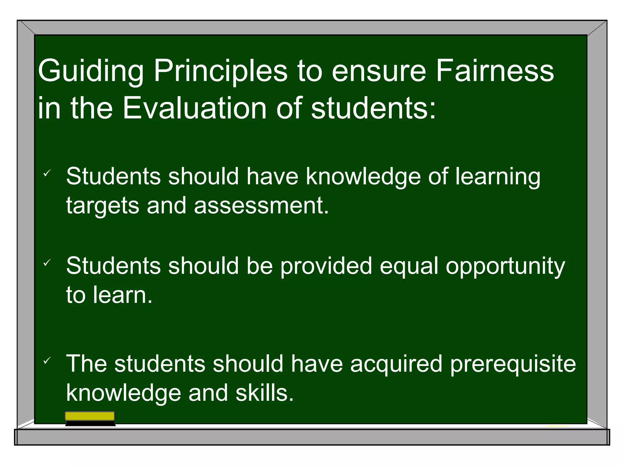 
Students should have knowledge of learning
targets and assessment.

Students should be provided equal opportunity
to learn.

The students should have acquired prerequisite
knowledge and skills.
Guiding Principles to ensure Fairness
in the Evaluation of students:
 