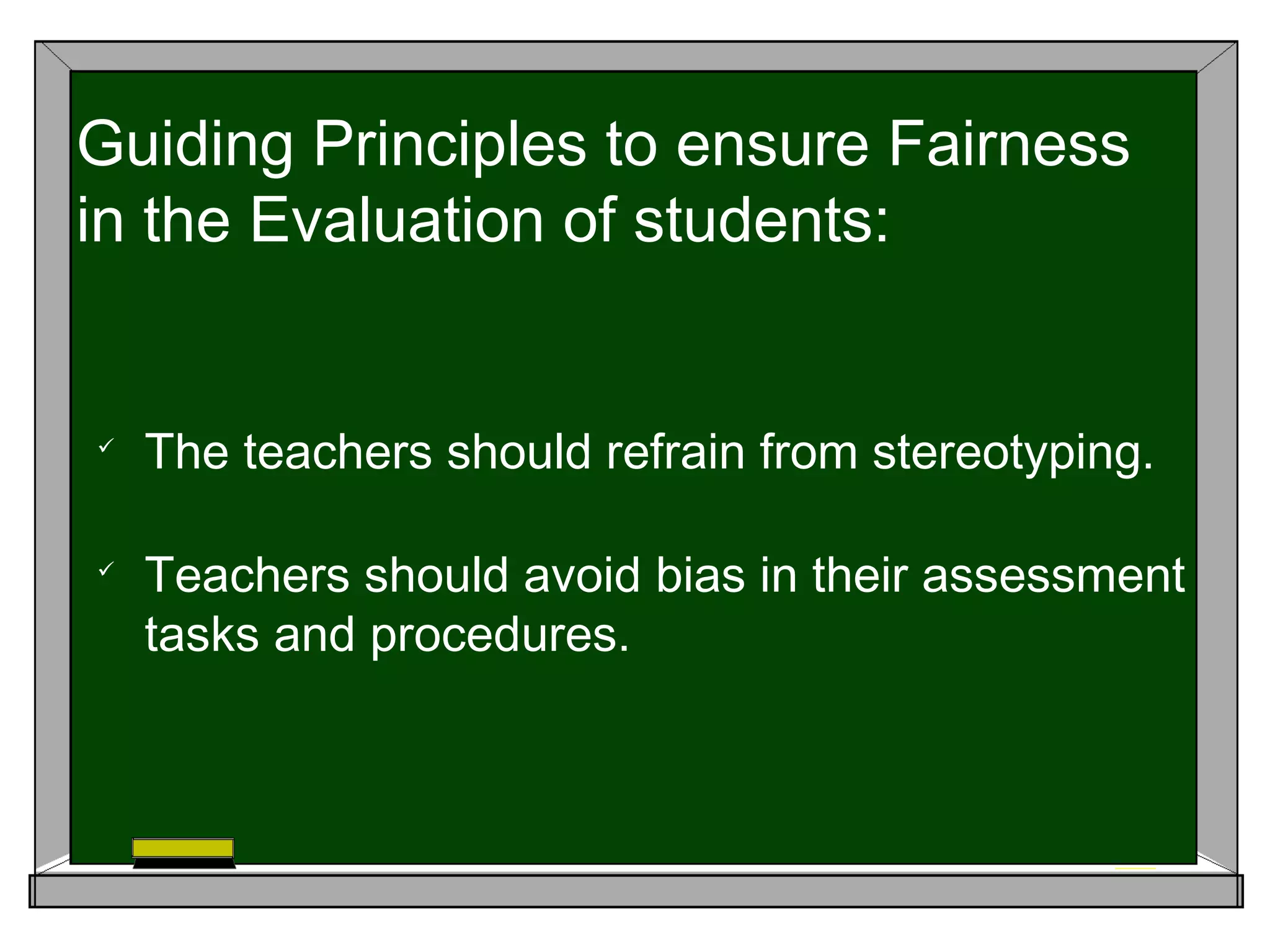 
The teachers should refrain from stereotyping.

Teachers should avoid bias in their assessment
tasks and procedures.
Guiding Principles to ensure Fairness
in the Evaluation of students:
 