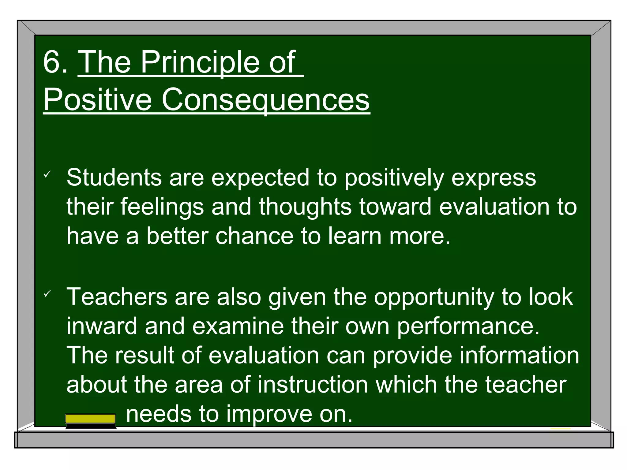 
Students are expected to positively express
their feelings and thoughts toward evaluation to
have a better chance to learn more.

Teachers are also given the opportunity to look
inward and examine their own performance.
The result of evaluation can provide information
about the area of instruction which the teacher
needs to improve on.
6. The Principle of
Positive Consequences
 
