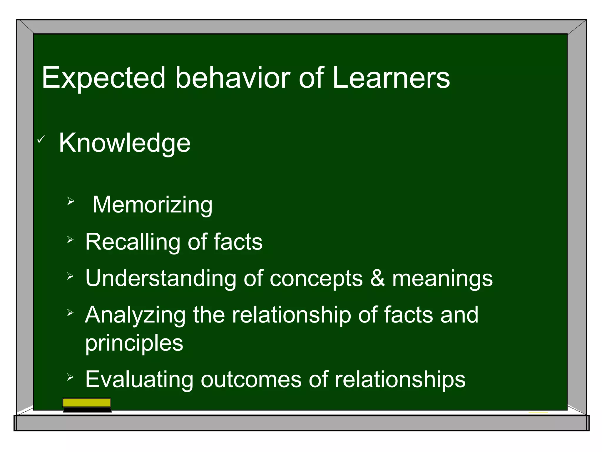 
Knowledge

Memorizing

Recalling of facts

Understanding of concepts & meanings

Analyzing the relationship of facts and
principles

Evaluating outcomes of relationships
Expected behavior of Learners
 