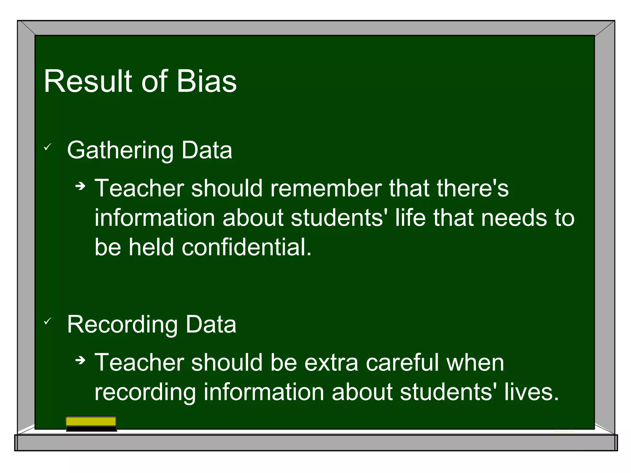
Gathering Data

Teacher should remember that there's
information about students' life that needs to
be held confidential.

Recording Data

Teacher should be extra careful when
recording information about students' lives.
Result of Bias
 