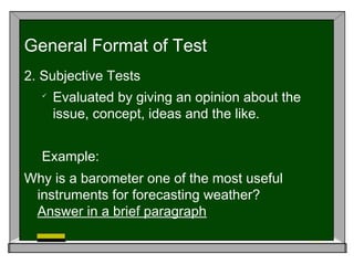 2. Subjective Tests

Evaluated by giving an opinion about the
issue, concept, ideas and the like.
Example:
Why is a barometer one of the most useful
instruments for forecasting weather?
Answer in a brief paragraph
General Format of Test
 