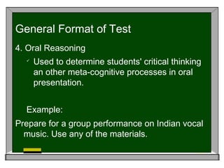 4. Oral Reasoning

Used to determine students' critical thinking
an other meta-cognitive processes in oral
presentation.
Example:
Prepare for a group performance on Indian vocal
music. Use any of the materials.
General Format of Test
 