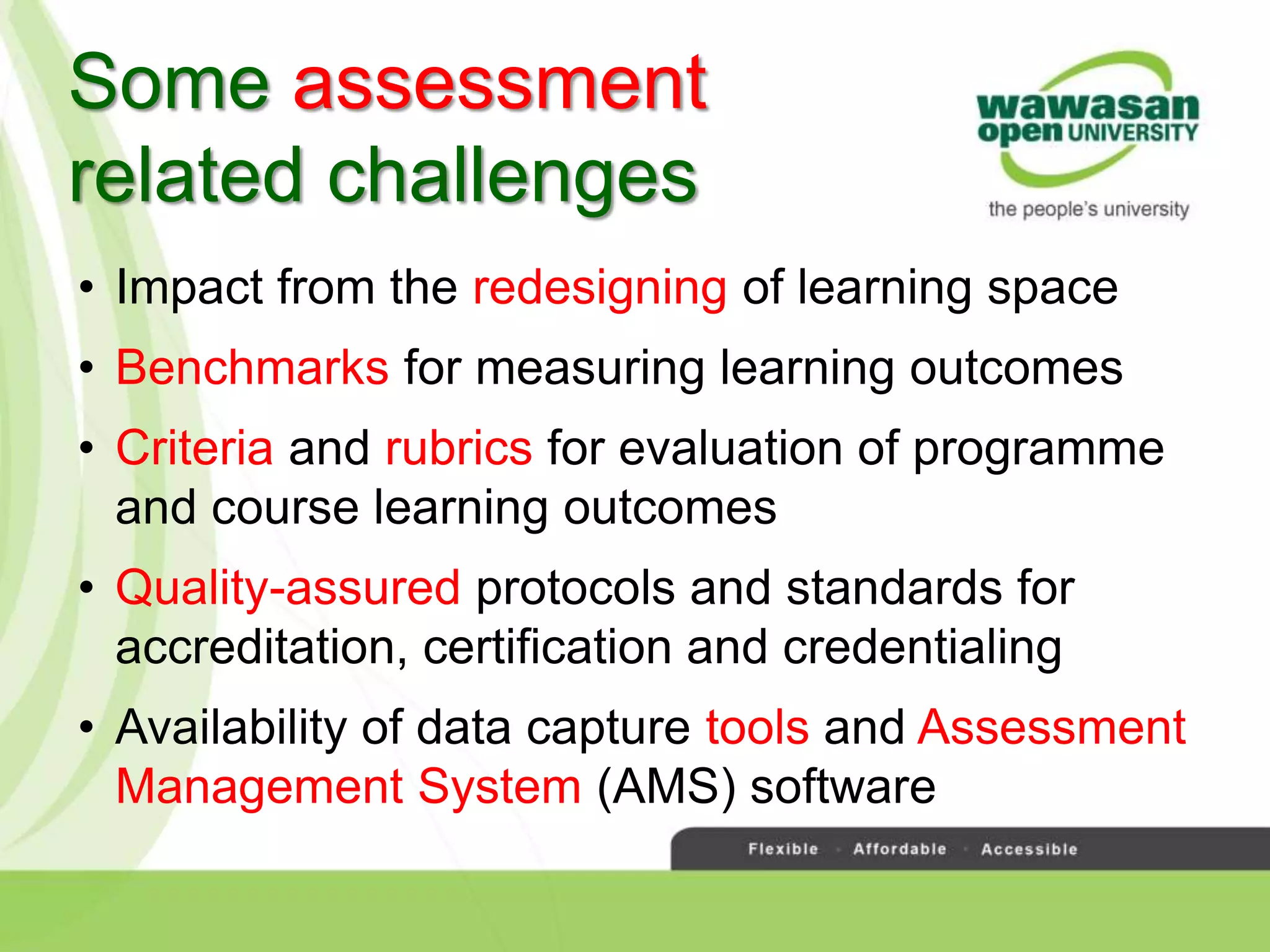 • Impact from the redesigning of learning space
• Benchmarks for measuring learning outcomes
• Criteria and rubrics for evaluation of programme
and course learning outcomes
• Quality-assured protocols and standards for
accreditation, certification and credentialing
• Availability of data capture tools and Assessment
Management System (AMS) software
Some assessment
related challenges
 