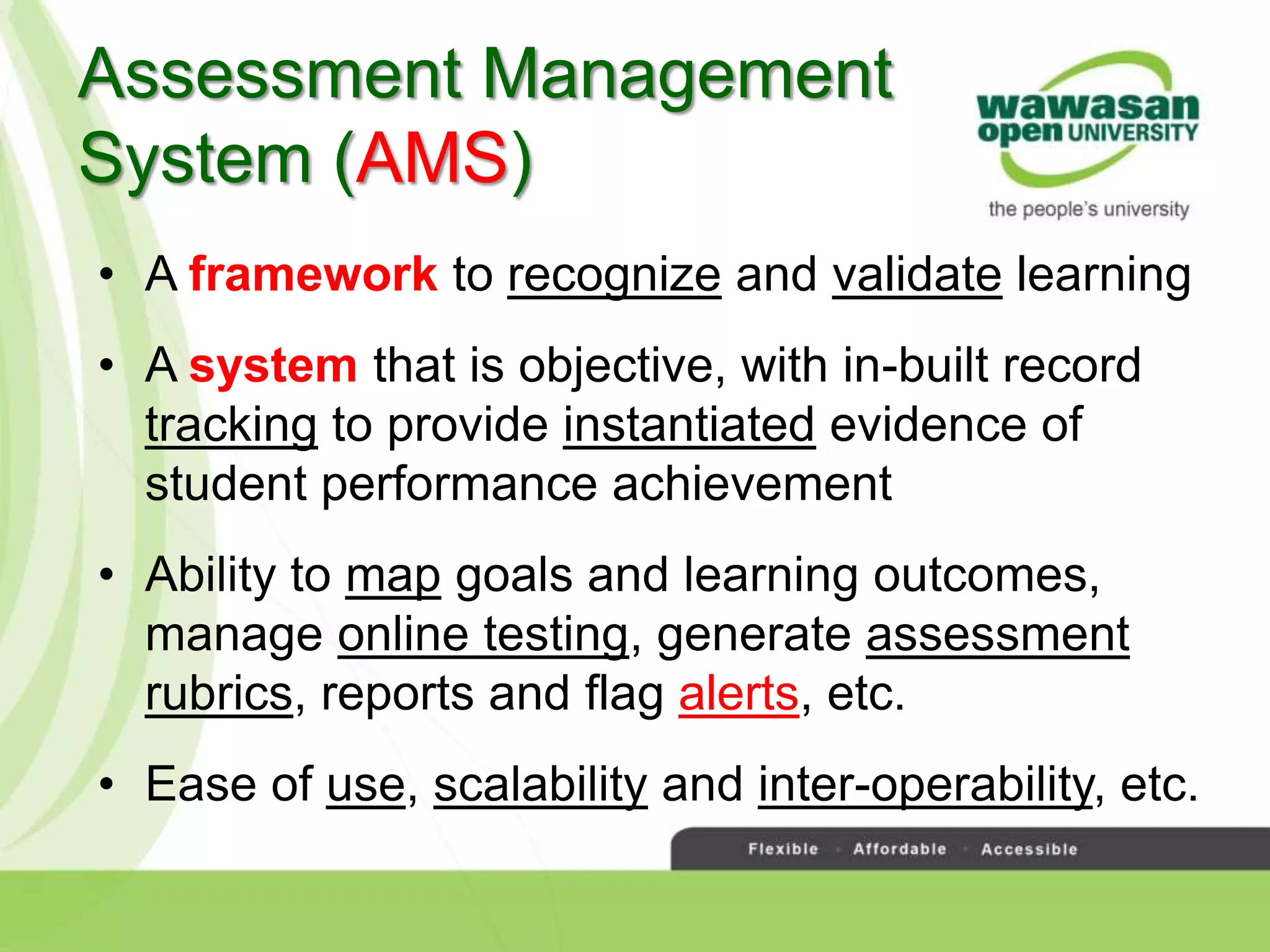 • A framework to recognize and validate learning
• A system that is objective, with in-built record
tracking to provide instantiated evidence of
student performance achievement
• Ability to map goals and learning outcomes,
manage online testing, generate assessment
rubrics, reports and flag alerts, etc.
• Ease of use, scalability and inter-operability, etc.
Assessment Management
System (AMS)
 
