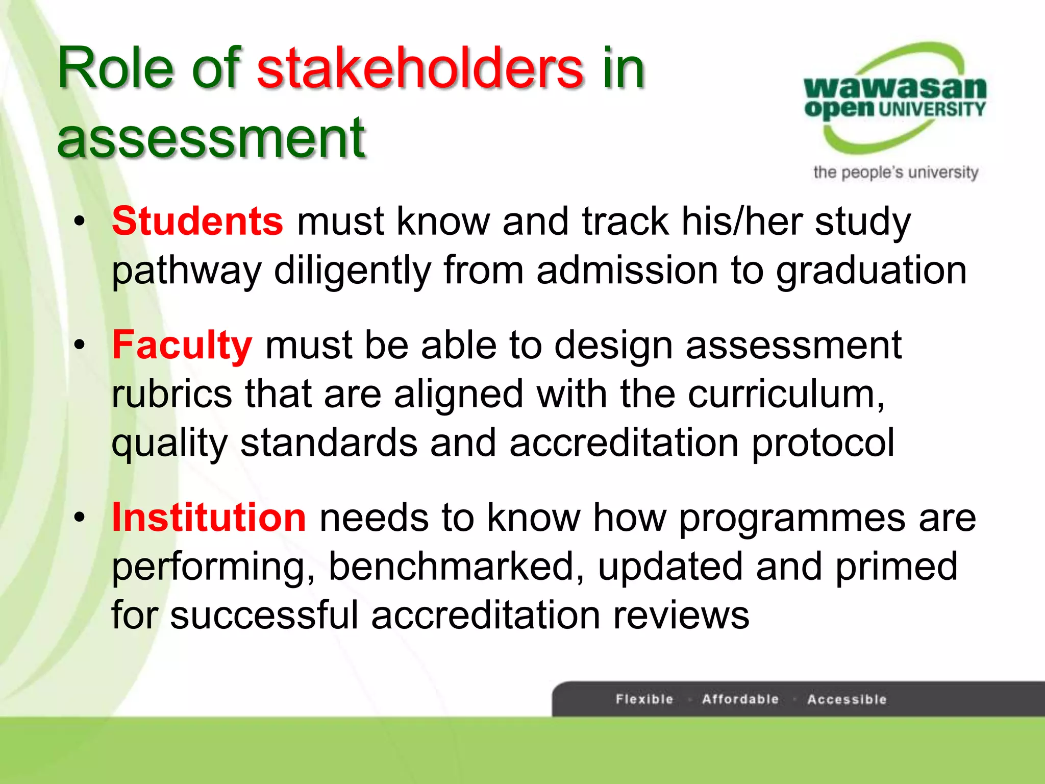 Role of stakeholders in
assessment
• Students must know and track his/her study
pathway diligently from admission to graduation
• Faculty must be able to design assessment
rubrics that are aligned with the curriculum,
quality standards and accreditation protocol
• Institution needs to know how programmes are
performing, benchmarked, updated and primed
for successful accreditation reviews
 