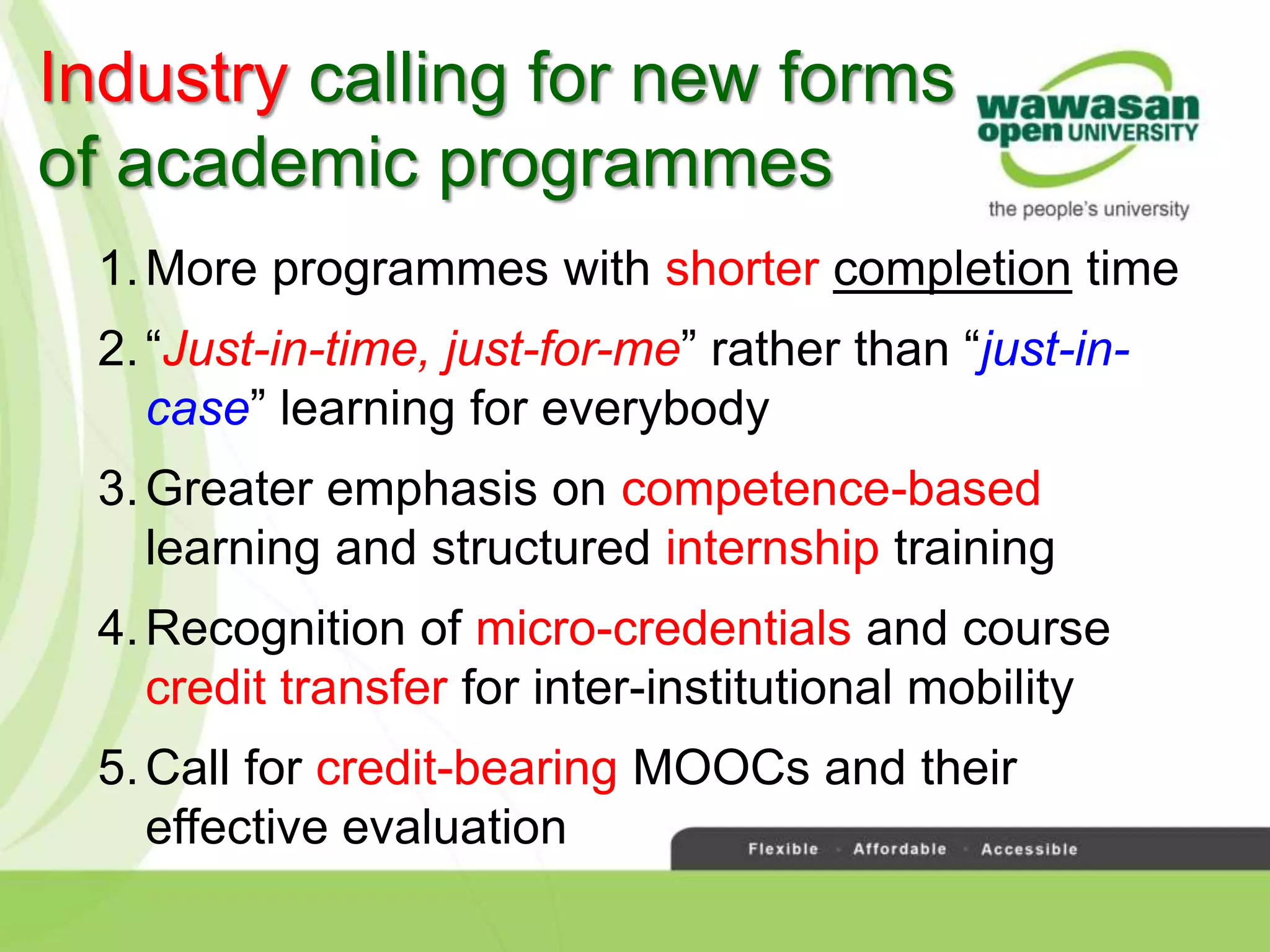Industry calling for new forms
of academic programmes
1.More programmes with shorter completion time
2.“Just-in-time, just-for-me” rather than “just-in-
case” learning for everybody
3.Greater emphasis on competence-based
learning and structured internship training
4.Recognition of micro-credentials and course
credit transfer for inter-institutional mobility
5.Call for credit-bearing MOOCs and their
effective evaluation
 