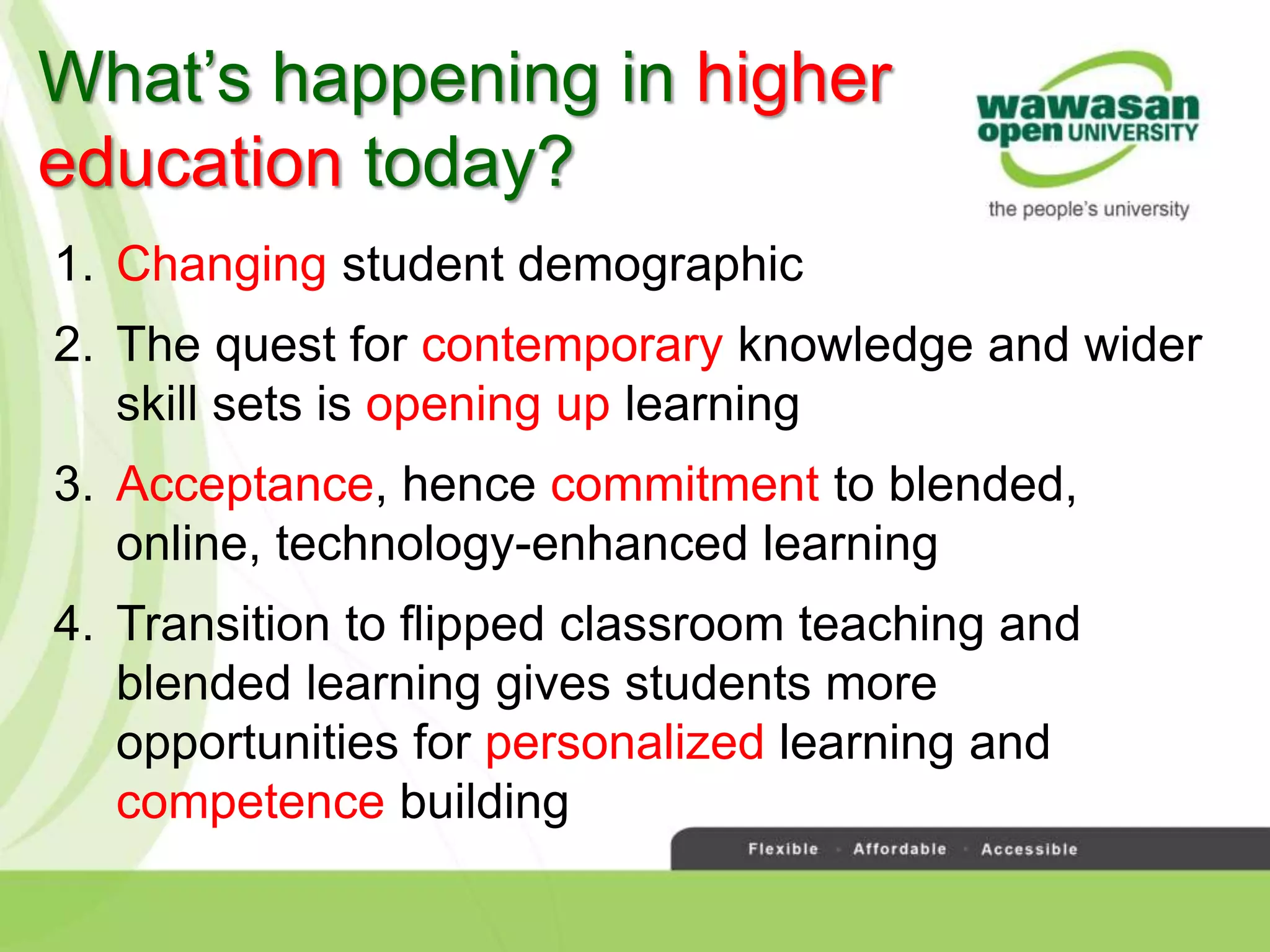 What’s happening in higher
education today?
1. Changing student demographic
2. The quest for contemporary knowledge and wider
skill sets is opening up learning
3. Acceptance, hence commitment to blended,
online, technology-enhanced learning
4. Transition to flipped classroom teaching and
blended learning gives students more
opportunities for personalized learning and
competence building
 