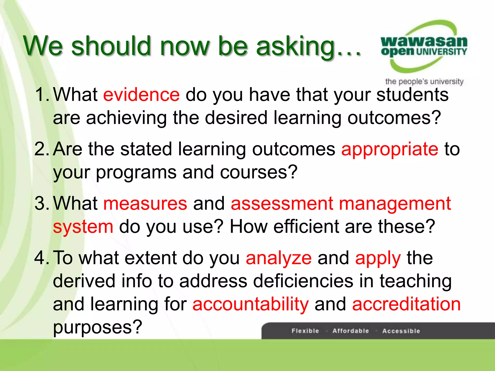 1.What evidence do you have that your students
are achieving the desired learning outcomes?
2.Are the stated learning outcomes appropriate to
your programs and courses?
3.What measures and assessment management
system do you use? How efficient are these?
4.To what extent do you analyze and apply the
derived info to address deficiencies in teaching
and learning for accountability and accreditation
purposes?
We should now be asking…
 