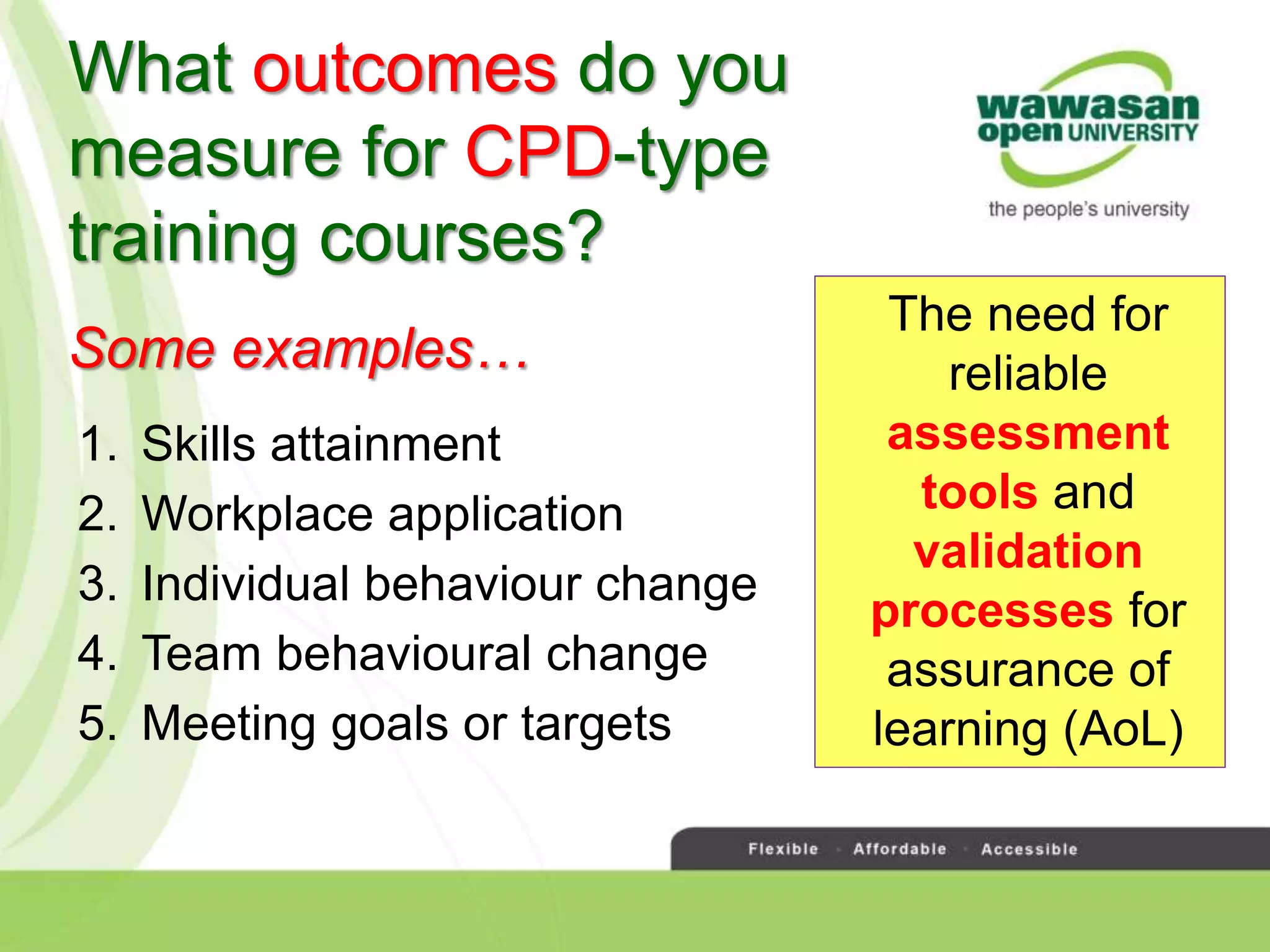 What outcomes do you
measure for CPD-type
training courses?
1. Skills attainment
2. Workplace application
3. Individual behaviour change
4. Team behavioural change
5. Meeting goals or targets
The need for
reliable
assessment
tools and
validation
processes for
assurance of
learning (AoL)
Some examples…
 