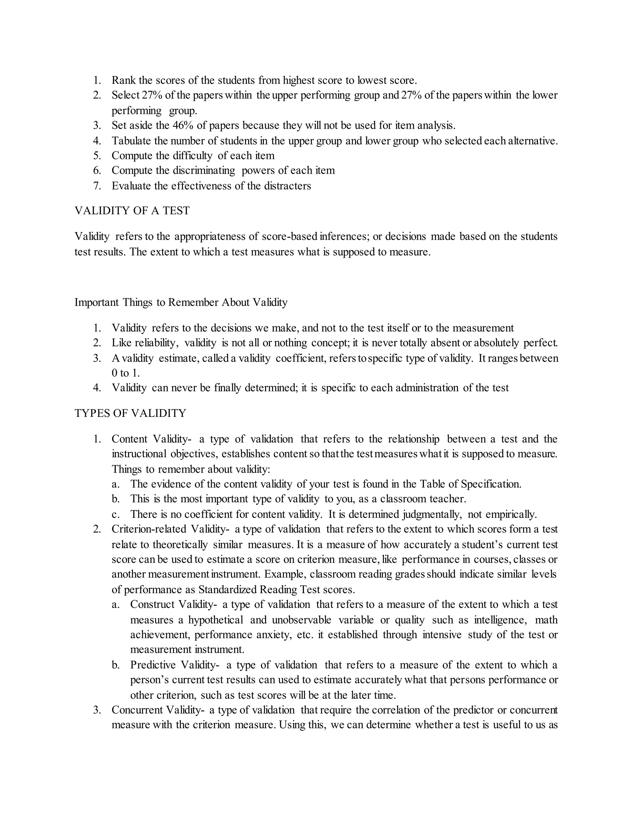1. Rank the scores of the students from highest score to lowest score.
2. Select 27% of the paperswithin the upper performing group and 27% of the paperswithin the lower
performing group.
3. Set aside the 46% of papers because they will not be used for item analysis.
4. Tabulate the number of students in the upper group and lower group who selected each alternative.
5. Compute the difficulty of each item
6. Compute the discriminating powers of each item
7. Evaluate the effectiveness of the distracters
VALIDITY OF A TEST
Validity refers to the appropriateness of score-based inferences; or decisions made based on the students
test results. The extent to which a test measures what is supposed to measure.
Important Things to Remember About Validity
1. Validity refers to the decisions we make, and not to the test itself or to the measurement
2. Like reliability, validity is not all or nothing concept; it is never totally absent or absolutely perfect.
3. Avalidity estimate, called a validity coefficient, referstospecific type of validity. It rangesbetween
0 to 1.
4. Validity can never be finally determined; it is specific to each administration of the test
TYPES OF VALIDITY
1. Content Validity- a type of validation that refers to the relationship between a test and the
instructional objectives, establishes content so thatthe testmeasureswhatit is supposed to measure.
Things to remember about validity:
a. The evidence of the content validity of your test is found in the Table of Specification.
b. This is the most important type of validity to you, as a classroom teacher.
c. There is no coefficient for content validity. It is determined judgmentally, not empirically.
2. Criterion-related Validity- a type of validation that refers to the extent to which scores form a test
relate to theoretically similar measures. It is a measure of how accurately a student’s current test
score can be used to estimate a score on criterion measure,like performance in courses,classes or
another measurementinstrument. Example, classroom reading gradesshould indicate similar levels
of performance as Standardized Reading Test scores.
a. Construct Validity- a type of validation that refers to a measure of the extent to which a test
measures a hypothetical and unobservable variable or quality such as intelligence, math
achievement, performance anxiety, etc. it established through intensive study of the test or
measurement instrument.
b. Predictive Validity- a type of validation that refers to a measure of the extent to which a
person’s current test results can used to estimate accurately what that persons performance or
other criterion, such as test scores will be at the later time.
3. Concurrent Validity- a type of validation that require the correlation of the predictor or concurrent
measure with the criterion measure. Using this, we can determine whether a test is useful to us as
 
