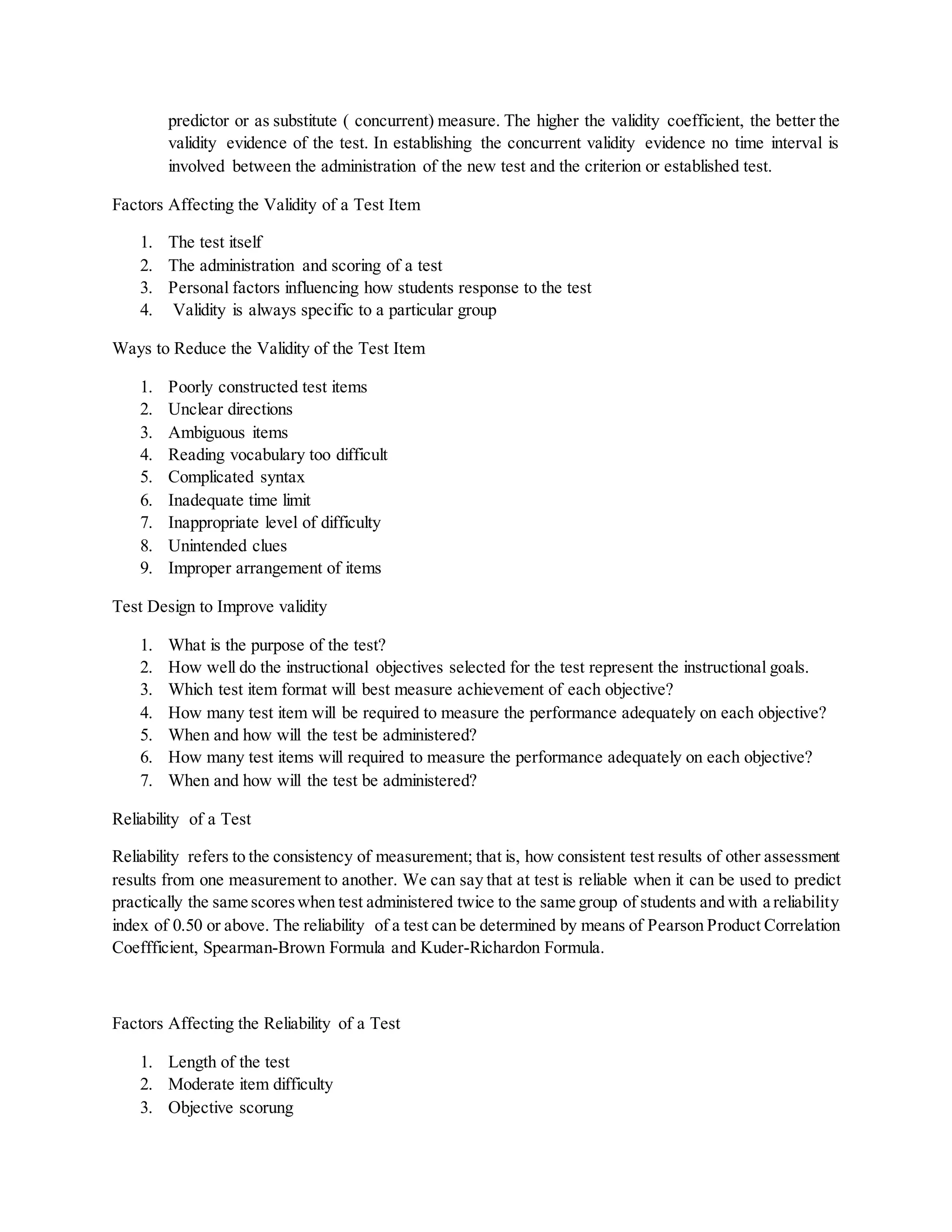 predictor or as substitute ( concurrent) measure. The higher the validity coefficient, the better the
validity evidence of the test. In establishing the concurrent validity evidence no time interval is
involved between the administration of the new test and the criterion or established test.
Factors Affecting the Validity of a Test Item
1. The test itself
2. The administration and scoring of a test
3. Personal factors influencing how students response to the test
4. Validity is always specific to a particular group
Ways to Reduce the Validity of the Test Item
1. Poorly constructed test items
2. Unclear directions
3. Ambiguous items
4. Reading vocabulary too difficult
5. Complicated syntax
6. Inadequate time limit
7. Inappropriate level of difficulty
8. Unintended clues
9. Improper arrangement of items
Test Design to Improve validity
1. What is the purpose of the test?
2. How well do the instructional objectives selected for the test represent the instructional goals.
3. Which test item format will best measure achievement of each objective?
4. How many test item will be required to measure the performance adequately on each objective?
5. When and how will the test be administered?
6. How many test items will required to measure the performance adequately on each objective?
7. When and how will the test be administered?
Reliability of a Test
Reliability refers to the consistency of measurement; that is, how consistent test results of other assessment
results from one measurement to another. We can say that at test is reliable when it can be used to predict
practically the same scoreswhen test administered twice to the same group of students and with a reliability
index of 0.50 or above. The reliability of a test can be determined by means of Pearson Product Correlation
Coeffficient, Spearman-Brown Formula and Kuder-Richardon Formula.
Factors Affecting the Reliability of a Test
1. Length of the test
2. Moderate item difficulty
3. Objective scorung
 
