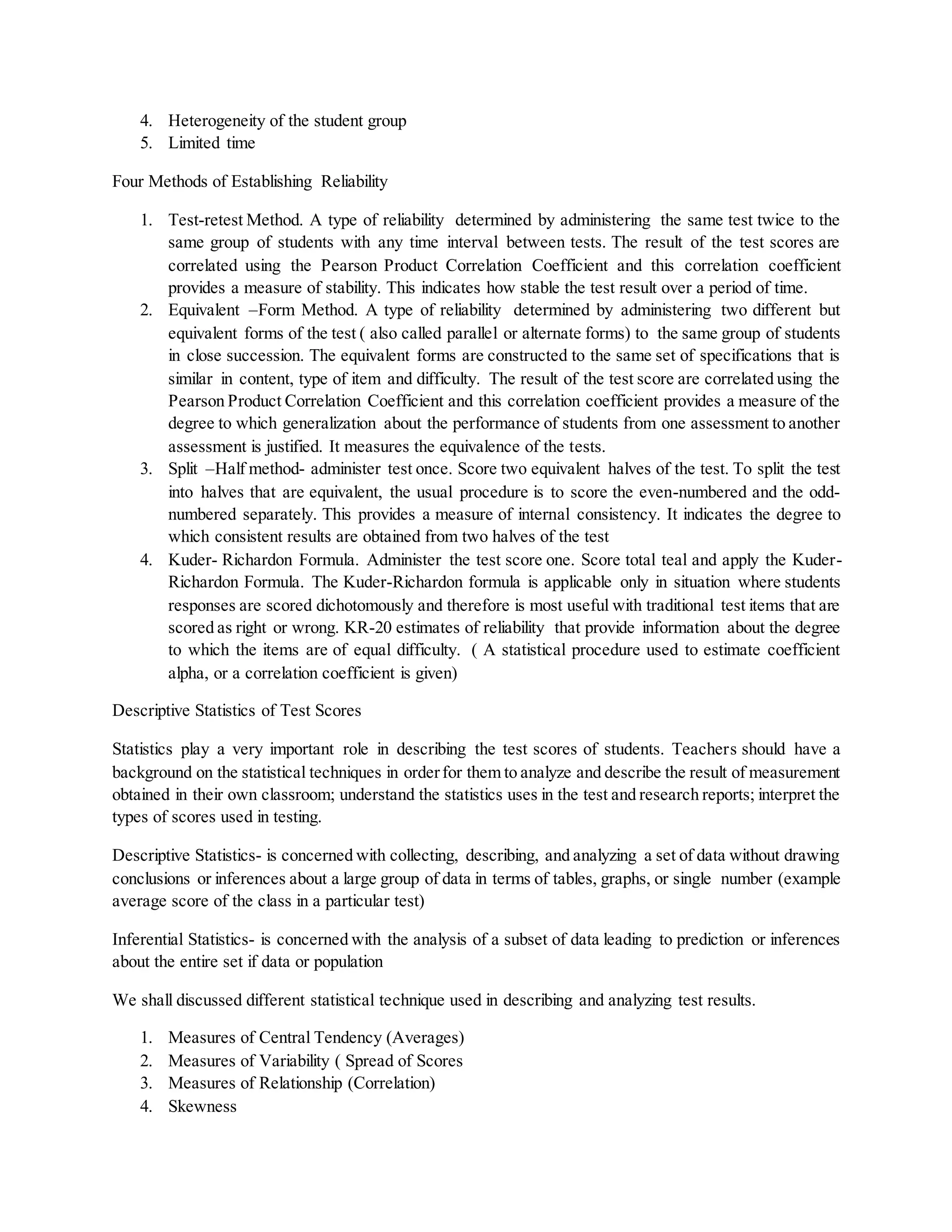 4. Heterogeneity of the student group
5. Limited time
Four Methods of Establishing Reliability
1. Test-retest Method. A type of reliability determined by administering the same test twice to the
same group of students with any time interval between tests. The result of the test scores are
correlated using the Pearson Product Correlation Coefficient and this correlation coefficient
provides a measure of stability. This indicates how stable the test result over a period of time.
2. Equivalent –Form Method. A type of reliability determined by administering two different but
equivalent forms of the test ( also called parallel or alternate forms) to the same group of students
in close succession. The equivalent forms are constructed to the same set of specifications that is
similar in content, type of item and difficulty. The result of the test score are correlated using the
Pearson Product Correlation Coefficient and this correlation coefficient provides a measure of the
degree to which generalization about the performance of students from one assessment to another
assessment is justified. It measures the equivalence of the tests.
3. Split –Half method- administer test once. Score two equivalent halves of the test. To split the test
into halves that are equivalent, the usual procedure is to score the even-numbered and the odd-
numbered separately. This provides a measure of internal consistency. It indicates the degree to
which consistent results are obtained from two halves of the test
4. Kuder- Richardon Formula. Administer the test score one. Score total teal and apply the Kuder-
Richardon Formula. The Kuder-Richardon formula is applicable only in situation where students
responses are scored dichotomously and therefore is most useful with traditional test items that are
scored as right or wrong. KR-20 estimates of reliability that provide information about the degree
to which the items are of equal difficulty. ( A statistical procedure used to estimate coefficient
alpha, or a correlation coefficient is given)
Descriptive Statistics of Test Scores
Statistics play a very important role in describing the test scores of students. Teachers should have a
background on the statistical techniques in orderfor them to analyze and describe the result of measurement
obtained in their own classroom; understand the statistics uses in the test and research reports; interpret the
types of scores used in testing.
Descriptive Statistics- is concerned with collecting, describing, and analyzing a set of data without drawing
conclusions or inferences about a large group of data in terms of tables, graphs, or single number (example
average score of the class in a particular test)
Inferential Statistics- is concerned with the analysis of a subset of data leading to prediction or inferences
about the entire set if data or population
We shall discussed different statistical technique used in describing and analyzing test results.
1. Measures of Central Tendency (Averages)
2. Measures of Variability ( Spread of Scores
3. Measures of Relationship (Correlation)
4. Skewness
 