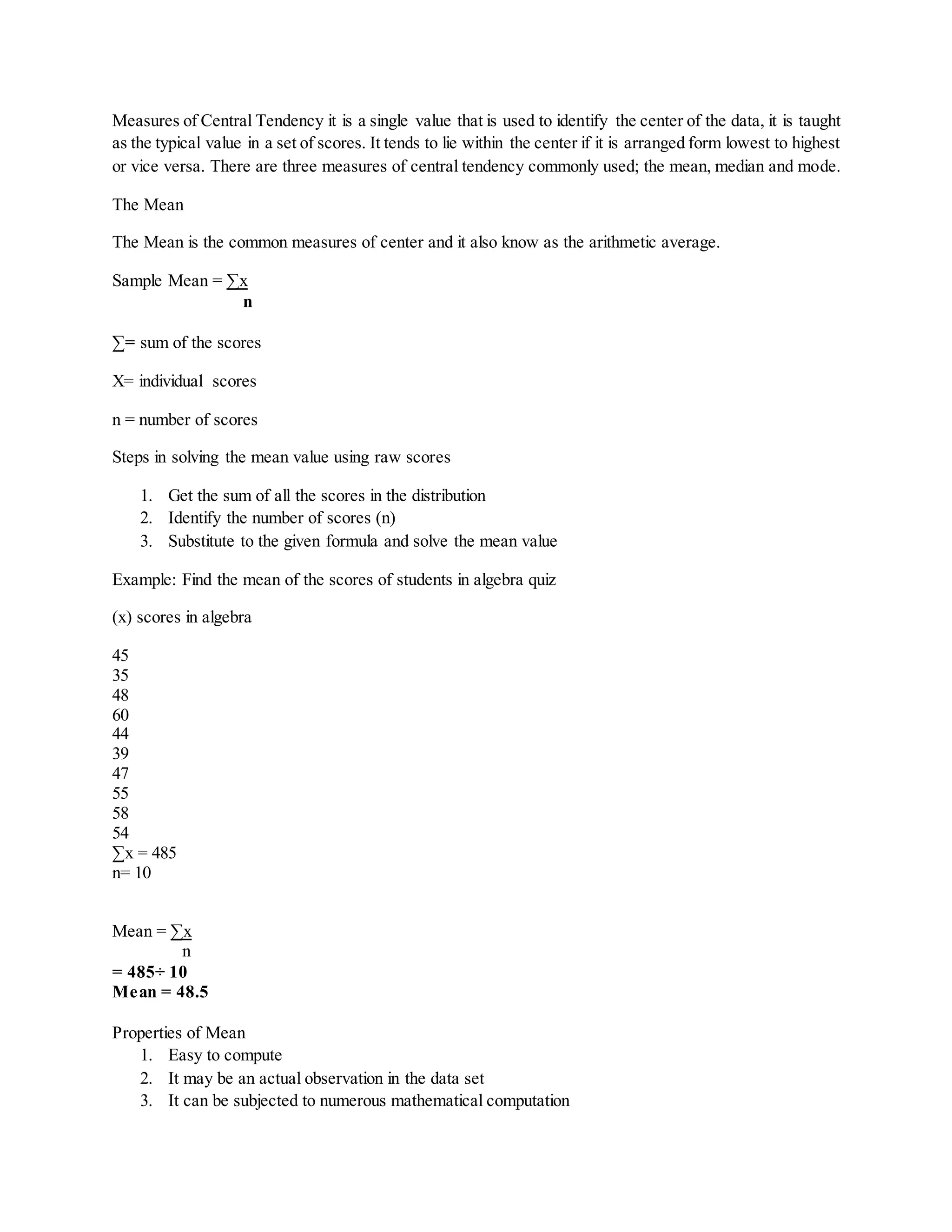 Measures of Central Tendency it is a single value that is used to identify the center of the data, it is taught
as the typical value in a set of scores. It tends to lie within the center if it is arranged form lowest to highest
or vice versa. There are three measures of central tendency commonly used; the mean, median and mode.
The Mean
The Mean is the common measures of center and it also know as the arithmetic average.
Sample Mean = ∑x
n
∑= sum of the scores
X= individual scores
n = number of scores
Steps in solving the mean value using raw scores
1. Get the sum of all the scores in the distribution
2. Identify the number of scores (n)
3. Substitute to the given formula and solve the mean value
Example: Find the mean of the scores of students in algebra quiz
(x) scores in algebra
45
35
48
60
44
39
47
55
58
54
∑x = 485
n= 10
Mean = ∑x
n
= 485÷ 10
Mean = 48.5
Properties of Mean
1. Easy to compute
2. It may be an actual observation in the data set
3. It can be subjected to numerous mathematical computation
 