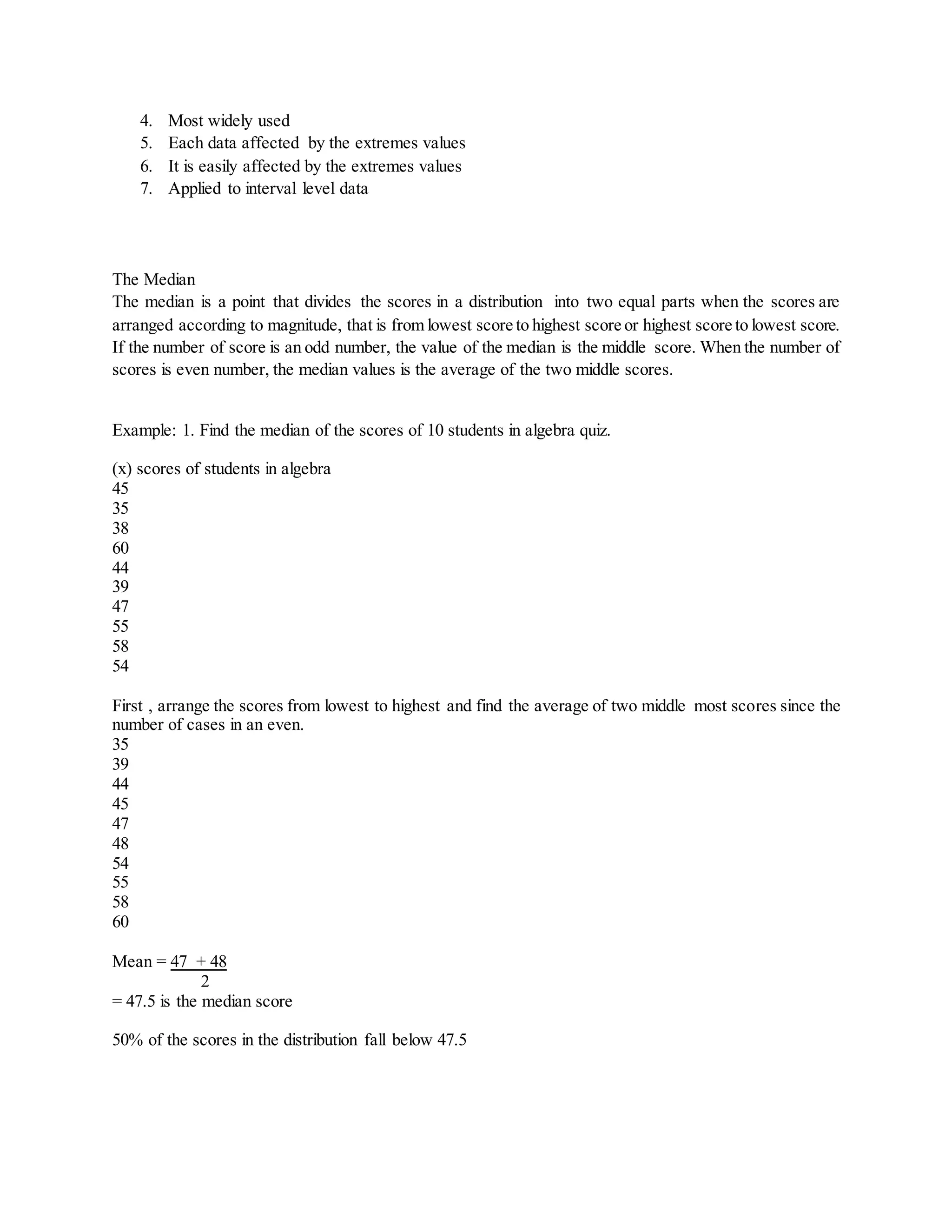 4. Most widely used
5. Each data affected by the extremes values
6. It is easily affected by the extremes values
7. Applied to interval level data
The Median
The median is a point that divides the scores in a distribution into two equal parts when the scores are
arranged according to magnitude, that is from lowest score to highest score or highest score to lowest score.
If the number of score is an odd number, the value of the median is the middle score. When the number of
scores is even number, the median values is the average of the two middle scores.
Example: 1. Find the median of the scores of 10 students in algebra quiz.
(x) scores of students in algebra
45
35
38
60
44
39
47
55
58
54
First , arrange the scores from lowest to highest and find the average of two middle most scores since the
number of cases in an even.
35
39
44
45
47
48
54
55
58
60
Mean = 47 + 48
2
= 47.5 is the median score
50% of the scores in the distribution fall below 47.5
 