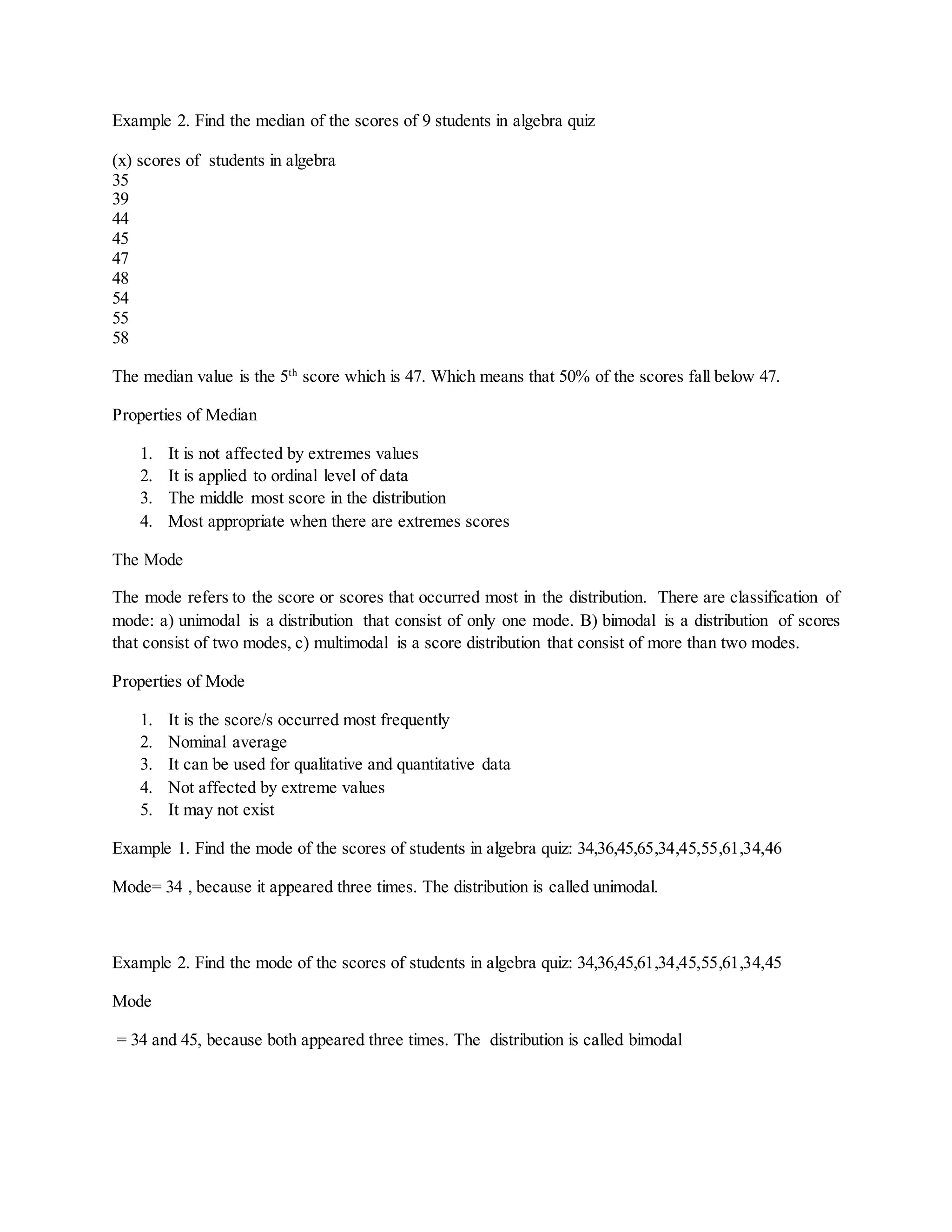 Example 2. Find the median of the scores of 9 students in algebra quiz
(x) scores of students in algebra
35
39
44
45
47
48
54
55
58
The median value is the 5th
score which is 47. Which means that 50% of the scores fall below 47.
Properties of Median
1. It is not affected by extremes values
2. It is applied to ordinal level of data
3. The middle most score in the distribution
4. Most appropriate when there are extremes scores
The Mode
The mode refers to the score or scores that occurred most in the distribution. There are classification of
mode: a) unimodal is a distribution that consist of only one mode. B) bimodal is a distribution of scores
that consist of two modes, c) multimodal is a score distribution that consist of more than two modes.
Properties of Mode
1. It is the score/s occurred most frequently
2. Nominal average
3. It can be used for qualitative and quantitative data
4. Not affected by extreme values
5. It may not exist
Example 1. Find the mode of the scores of students in algebra quiz: 34,36,45,65,34,45,55,61,34,46
Mode= 34 , because it appeared three times. The distribution is called unimodal.
Example 2. Find the mode of the scores of students in algebra quiz: 34,36,45,61,34,45,55,61,34,45
Mode
= 34 and 45, because both appeared three times. The distribution is called bimodal
 