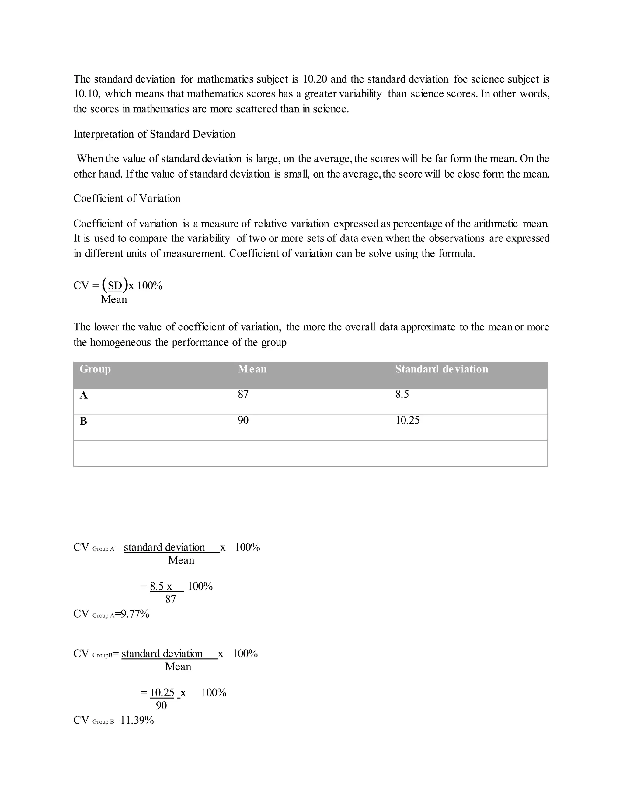 The standard deviation for mathematics subject is 10.20 and the standard deviation foe science subject is
10.10, which means that mathematics scores has a greater variability than science scores. In other words,
the scores in mathematics are more scattered than in science.
Interpretation of Standard Deviation
When the value of standard deviation is large, on the average,the scores will be far form the mean. On the
other hand. If the value of standard deviation is small, on the average,the score will be close form the mean.
Coefficient of Variation
Coefficient of variation is a measure of relative variation expressed as percentage of the arithmetic mean.
It is used to compare the variability of two or more sets of data even when the observations are expressed
in different units of measurement. Coefficient of variation can be solve using the formula.
CV = (SD)x 100%
Mean
The lower the value of coefficient of variation, the more the overall data approximate to the mean or more
the homogeneous the performance of the group
Group Mean Standard deviation
A 87 8.5
B 90 10.25
CV Group A= standard deviation x 100%
Mean
= 8.5 x 100%
87
CV Group A=9.77%
CV GroupB= standard deviation x 100%
Mean
= 10.25 x 100%
90
CV Group B=11.39%
 