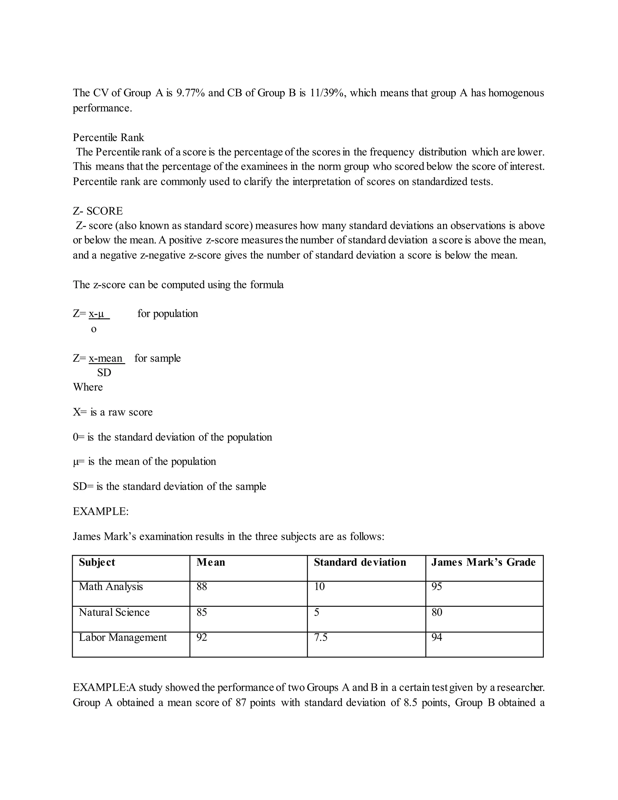 The CV of Group A is 9.77% and CB of Group B is 11/39%, which means that group A has homogenous
performance.
Percentile Rank
The Percentile rank of a score is the percentage of the scoresin the frequency distribution which are lower.
This means that the percentage of the examinees in the norm group who scored below the score of interest.
Percentile rank are commonly used to clarify the interpretation of scores on standardized tests.
Z- SCORE
Z- score (also known as standard score) measures how many standard deviations an observations is above
or below the mean.A positive z-score measuresthe number of standard deviation a score is above the mean,
and a negative z-negative z-score gives the number of standard deviation a score is below the mean.
The z-score can be computed using the formula
Z= x-µ for population
o
Z= x-mean for sample
SD
Where
X= is a raw score
0= is the standard deviation of the population
µ= is the mean of the population
SD= is the standard deviation of the sample
EXAMPLE:
James Mark’s examination results in the three subjects are as follows:
Subject Mean Standard deviation James Mark’s Grade
Math Analysis 88 10 95
Natural Science 85 5 80
Labor Management 92 7.5 94
EXAMPLE:A study showed the performance of two Groups A and B in a certain testgiven by a researcher.
Group A obtained a mean score of 87 points with standard deviation of 8.5 points, Group B obtained a
 