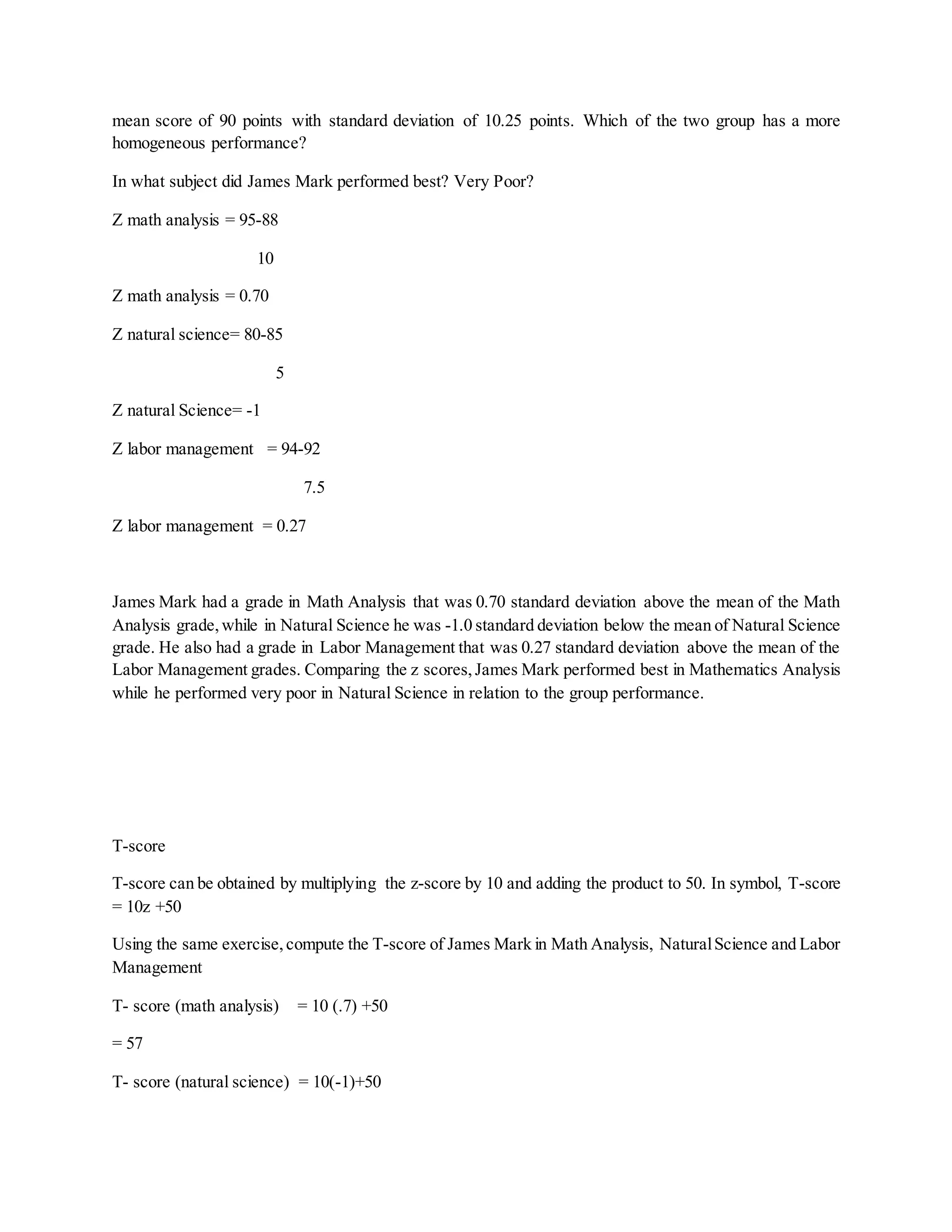 mean score of 90 points with standard deviation of 10.25 points. Which of the two group has a more
homogeneous performance?
In what subject did James Mark performed best? Very Poor?
Z math analysis = 95-88
10
Z math analysis = 0.70
Z natural science= 80-85
5
Z natural Science= -1
Z labor management = 94-92
7.5
Z labor management = 0.27
James Mark had a grade in Math Analysis that was 0.70 standard deviation above the mean of the Math
Analysis grade,while in Natural Science he was -1.0 standard deviation below the mean of Natural Science
grade. He also had a grade in Labor Management that was 0.27 standard deviation above the mean of the
Labor Management grades. Comparing the z scores,James Mark performed best in Mathematics Analysis
while he performed very poor in Natural Science in relation to the group performance.
T-score
T-score can be obtained by multiplying the z-score by 10 and adding the product to 50. In symbol, T-score
= 10z +50
Using the same exercise,compute the T-score of James Mark in Math Analysis, NaturalScience and Labor
Management
T- score (math analysis) = 10 (.7) +50
= 57
T- score (natural science) = 10(-1)+50
 
