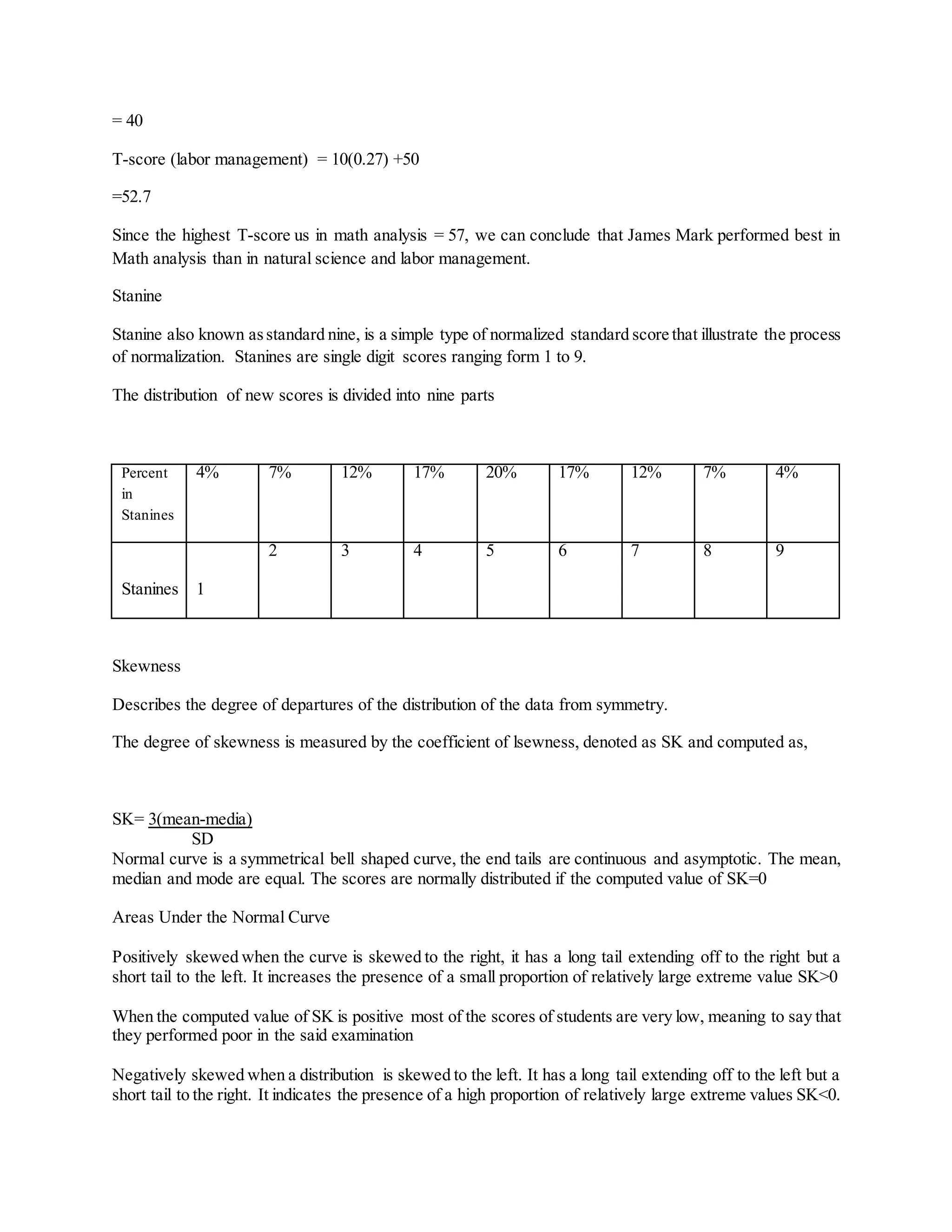 = 40
T-score (labor management) = 10(0.27) +50
=52.7
Since the highest T-score us in math analysis = 57, we can conclude that James Mark performed best in
Math analysis than in natural science and labor management.
Stanine
Stanine also known asstandard nine, is a simple type of normalized standard score that illustrate the process
of normalization. Stanines are single digit scores ranging form 1 to 9.
The distribution of new scores is divided into nine parts
Percent
in
Stanines
4% 7% 12% 17% 20% 17% 12% 7% 4%
Stanines 1
2 3 4 5 6 7 8 9
Skewness
Describes the degree of departures of the distribution of the data from symmetry.
The degree of skewness is measured by the coefficient of lsewness, denoted as SK and computed as,
SK= 3(mean-media)
SD
Normal curve is a symmetrical bell shaped curve, the end tails are continuous and asymptotic. The mean,
median and mode are equal. The scores are normally distributed if the computed value of SK=0
Areas Under the Normal Curve
Positively skewed when the curve is skewed to the right, it has a long tail extending off to the right but a
short tail to the left. It increases the presence of a small proportion of relatively large extreme value SK˃0
When the computed value of SK is positive most of the scores of students are very low, meaning to say that
they performed poor in the said examination
Negatively skewed when a distribution is skewed to the left. It has a long tail extending off to the left but a
short tail to the right. It indicates the presence of a high proportion of relatively large extreme values SK˂0.
 