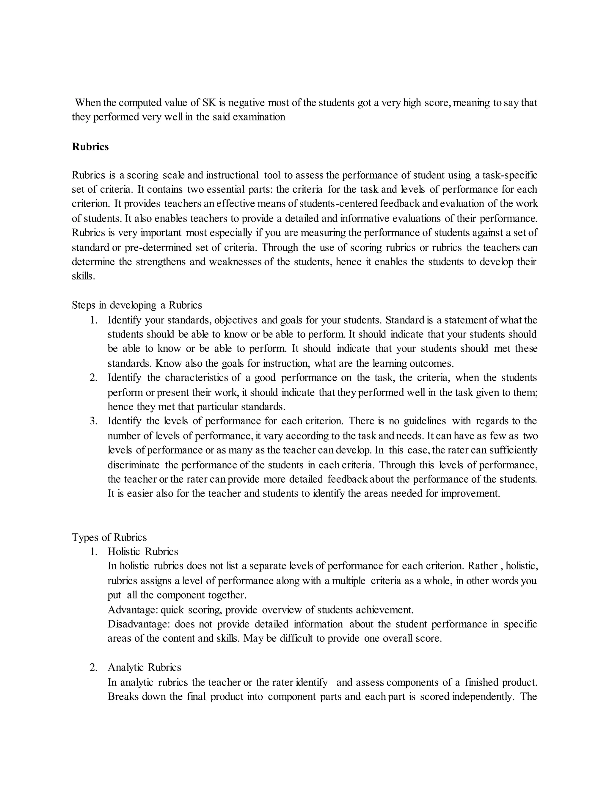When the computed value of SK is negative most of the students got a very high score,meaning to say that
they performed very well in the said examination
Rubrics
Rubrics is a scoring scale and instructional tool to assess the performance of student using a task-specific
set of criteria. It contains two essential parts: the criteria for the task and levels of performance for each
criterion. It provides teachers an effective means of students-centered feedback and evaluation of the work
of students. It also enables teachers to provide a detailed and informative evaluations of their performance.
Rubrics is very important most especially if you are measuring the performance of students against a set of
standard or pre-determined set of criteria. Through the use of scoring rubrics or rubrics the teachers can
determine the strengthens and weaknesses of the students, hence it enables the students to develop their
skills.
Steps in developing a Rubrics
1. Identify your standards, objectives and goals for your students. Standard is a statement of what the
students should be able to know or be able to perform. It should indicate that your students should
be able to know or be able to perform. It should indicate that your students should met these
standards. Know also the goals for instruction, what are the learning outcomes.
2. Identify the characteristics of a good performance on the task, the criteria, when the students
perform or present their work, it should indicate that they performed well in the task given to them;
hence they met that particular standards.
3. Identify the levels of performance for each criterion. There is no guidelines with regards to the
number of levels of performance,it vary according to the task and needs. It can have as few as two
levels of performance or as many as the teacher can develop. In this case,the rater can sufficiently
discriminate the performance of the students in each criteria. Through this levels of performance,
the teacher or the rater can provide more detailed feedback about the performance of the students.
It is easier also for the teacher and students to identify the areas needed for improvement.
Types of Rubrics
1. Holistic Rubrics
In holistic rubrics does not list a separate levels of performance for each criterion. Rather , holistic,
rubrics assigns a level of performance along with a multiple criteria as a whole, in other words you
put all the component together.
Advantage: quick scoring, provide overview of students achievement.
Disadvantage: does not provide detailed information about the student performance in specific
areas of the content and skills. May be difficult to provide one overall score.
2. Analytic Rubrics
In analytic rubrics the teacher or the rater identify and assess components of a finished product.
Breaks down the final product into component parts and each part is scored independently. The
 