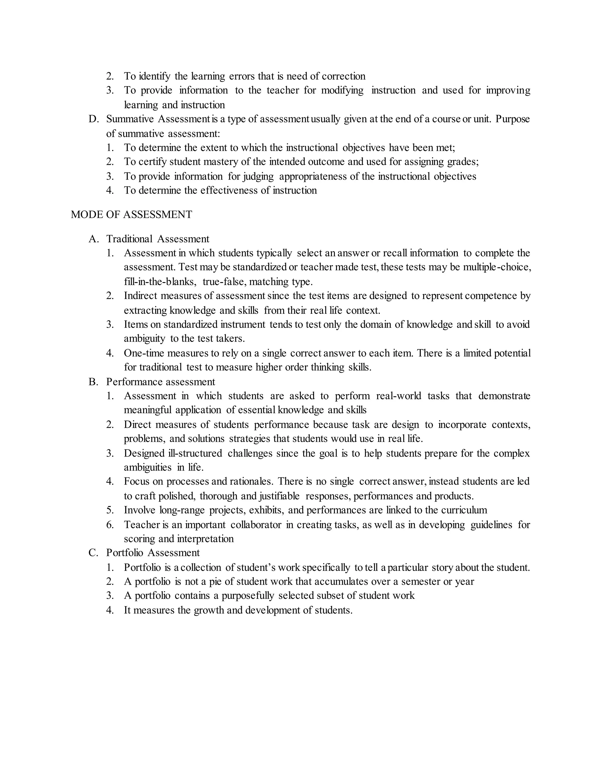 2. To identify the learning errors that is need of correction
3. To provide information to the teacher for modifying instruction and used for improving
learning and instruction
D. Summative Assessmentis a type of assessmentusually given at the end of a course or unit. Purpose
of summative assessment:
1. To determine the extent to which the instructional objectives have been met;
2. To certify student mastery of the intended outcome and used for assigning grades;
3. To provide information for judging appropriateness of the instructional objectives
4. To determine the effectiveness of instruction
MODE OF ASSESSMENT
A. Traditional Assessment
1. Assessment in which students typically select an answer or recall information to complete the
assessment. Test may be standardized or teacher made test,these tests may be multiple-choice,
fill-in-the-blanks, true-false, matching type.
2. Indirect measures of assessment since the test items are designed to represent competence by
extracting knowledge and skills from their real life context.
3. Items on standardized instrument tends to test only the domain of knowledge and skill to avoid
ambiguity to the test takers.
4. One-time measures to rely on a single correct answer to each item. There is a limited potential
for traditional test to measure higher order thinking skills.
B. Performance assessment
1. Assessment in which students are asked to perform real-world tasks that demonstrate
meaningful application of essential knowledge and skills
2. Direct measures of students performance because task are design to incorporate contexts,
problems, and solutions strategies that students would use in real life.
3. Designed ill-structured challenges since the goal is to help students prepare for the complex
ambiguities in life.
4. Focus on processes and rationales. There is no single correct answer,instead students are led
to craft polished, thorough and justifiable responses, performances and products.
5. Involve long-range projects, exhibits, and performances are linked to the curriculum
6. Teacher is an important collaborator in creating tasks, as well as in developing guidelines for
scoring and interpretation
C. Portfolio Assessment
1. Portfolio is a collection of student’s work specifically to tell a particular story about the student.
2. A portfolio is not a pie of student work that accumulates over a semester or year
3. A portfolio contains a purposefully selected subset of student work
4. It measures the growth and development of students.
 