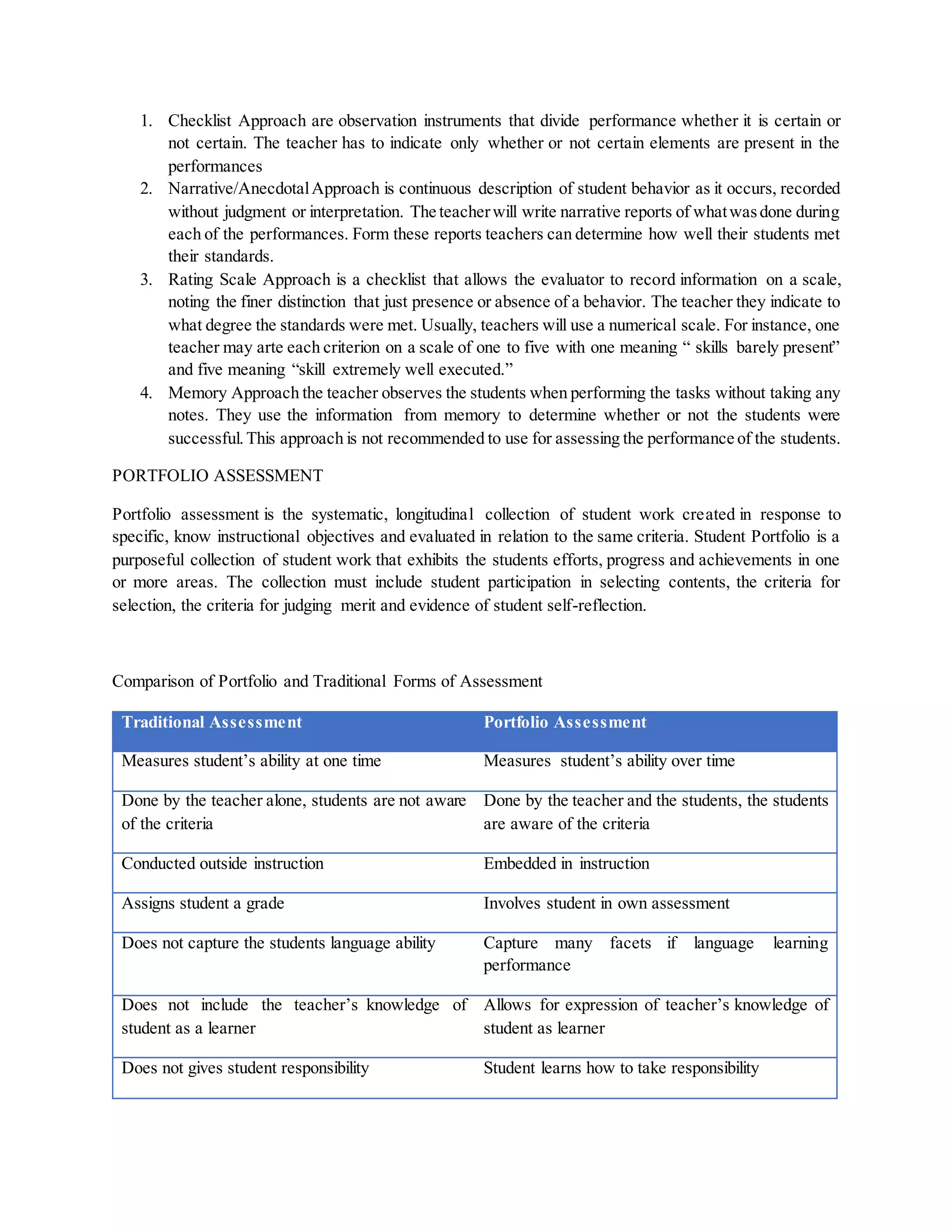 1. Checklist Approach are observation instruments that divide performance whether it is certain or
not certain. The teacher has to indicate only whether or not certain elements are present in the
performances
2. Narrative/AnecdotalApproach is continuous description of student behavior as it occurs, recorded
without judgment or interpretation. The teacherwill write narrative reports of whatwasdone during
each of the performances. Form these reports teachers can determine how well their students met
their standards.
3. Rating Scale Approach is a checklist that allows the evaluator to record information on a scale,
noting the finer distinction that just presence or absence of a behavior. The teacher they indicate to
what degree the standards were met. Usually, teachers will use a numerical scale. For instance, one
teacher may arte each criterion on a scale of one to five with one meaning “ skills barely present”
and five meaning “skill extremely well executed.”
4. Memory Approach the teacher observes the students when performing the tasks without taking any
notes. They use the information from memory to determine whether or not the students were
successful.This approach is not recommended to use for assessing the performance of the students.
PORTFOLIO ASSESSMENT
Portfolio assessment is the systematic, longitudinal collection of student work created in response to
specific, know instructional objectives and evaluated in relation to the same criteria. Student Portfolio is a
purposeful collection of student work that exhibits the students efforts, progress and achievements in one
or more areas. The collection must include student participation in selecting contents, the criteria for
selection, the criteria for judging merit and evidence of student self-reflection.
Comparison of Portfolio and Traditional Forms of Assessment
Traditional Assessment Portfolio Assessment
Measures student’s ability at one time Measures student’s ability over time
Done by the teacher alone, students are not aware
of the criteria
Done by the teacher and the students, the students
are aware of the criteria
Conducted outside instruction Embedded in instruction
Assigns student a grade Involves student in own assessment
Does not capture the students language ability Capture many facets if language learning
performance
Does not include the teacher’s knowledge of
student as a learner
Allows for expression of teacher’s knowledge of
student as learner
Does not gives student responsibility Student learns how to take responsibility
 