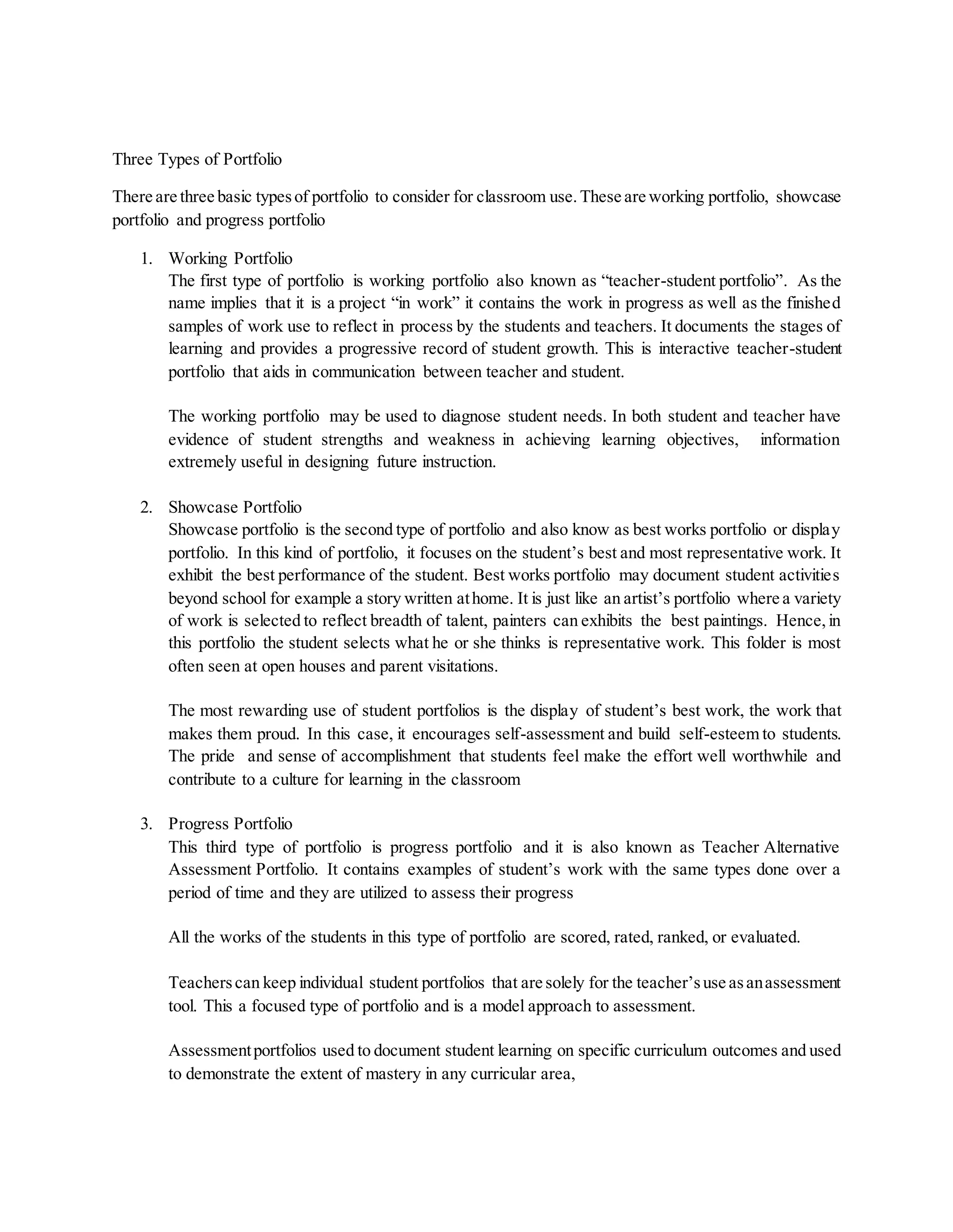 Three Types of Portfolio
There are three basic typesof portfolio to consider for classroom use.These are working portfolio, showcase
portfolio and progress portfolio
1. Working Portfolio
The first type of portfolio is working portfolio also known as “teacher-student portfolio”. As the
name implies that it is a project “in work” it contains the work in progress as well as the finished
samples of work use to reflect in process by the students and teachers. It documents the stages of
learning and provides a progressive record of student growth. This is interactive teacher-student
portfolio that aids in communication between teacher and student.
The working portfolio may be used to diagnose student needs. In both student and teacher have
evidence of student strengths and weakness in achieving learning objectives, information
extremely useful in designing future instruction.
2. Showcase Portfolio
Showcase portfolio is the second type of portfolio and also know as best works portfolio or display
portfolio. In this kind of portfolio, it focuses on the student’s best and most representative work. It
exhibit the best performance of the student. Best works portfolio may document student activities
beyond school for example a story written athome. It is just like an artist’s portfolio where a variety
of work is selected to reflect breadth of talent, painters can exhibits the best paintings. Hence,in
this portfolio the student selects what he or she thinks is representative work. This folder is most
often seen at open houses and parent visitations.
The most rewarding use of student portfolios is the display of student’s best work, the work that
makes them proud. In this case, it encourages self-assessment and build self-esteem to students.
The pride and sense of accomplishment that students feel make the effort well worthwhile and
contribute to a culture for learning in the classroom
3. Progress Portfolio
This third type of portfolio is progress portfolio and it is also known as Teacher Alternative
Assessment Portfolio. It contains examples of student’s work with the same types done over a
period of time and they are utilized to assess their progress
All the works of the students in this type of portfolio are scored, rated, ranked, or evaluated.
Teacherscan keep individual student portfolios that are solely for the teacher’suse asanassessment
tool. This a focused type of portfolio and is a model approach to assessment.
Assessmentportfolios used to document student learning on specific curriculum outcomes and used
to demonstrate the extent of mastery in any curricular area,
 