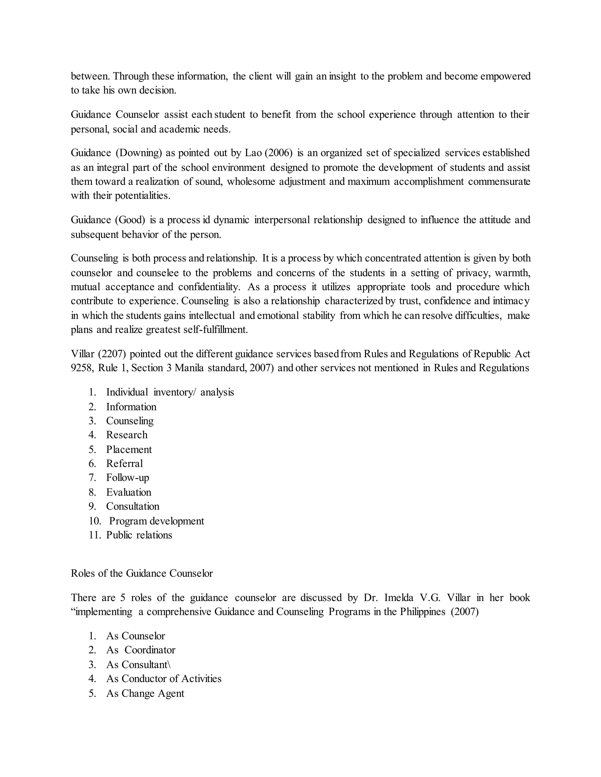 between. Through these information, the client will gain an insight to the problem and become empowered
to take his own decision.
Guidance Counselor assist each student to benefit from the school experience through attention to their
personal, social and academic needs.
Guidance (Downing) as pointed out by Lao (2006) is an organized set of specialized services established
as an integral part of the school environment designed to promote the development of students and assist
them toward a realization of sound, wholesome adjustment and maximum accomplishment commensurate
with their potentialities.
Guidance (Good) is a process id dynamic interpersonal relationship designed to influence the attitude and
subsequent behavior of the person.
Counseling is both process and relationship. It is a process by which concentrated attention is given by both
counselor and counselee to the problems and concerns of the students in a setting of privacy, warmth,
mutual acceptance and confidentiality. As a process it utilizes appropriate tools and procedure which
contribute to experience. Counseling is also a relationship characterized by trust, confidence and intimacy
in which the students gains intellectual and emotional stability from which he can resolve difficulties, make
plans and realize greatest self-fulfillment.
Villar (2207) pointed out the different guidance services basedfrom Rules and Regulations of Republic Act
9258, Rule 1, Section 3 Manila standard, 2007) and other services not mentioned in Rules and Regulations
1. Individual inventory/ analysis
2. Information
3. Counseling
4. Research
5. Placement
6. Referral
7. Follow-up
8. Evaluation
9. Consultation
10. Program development
11. Public relations
Roles of the Guidance Counselor
There are 5 roles of the guidance counselor are discussed by Dr. Imelda V.G. Villar in her book
“implementing a comprehensive Guidance and Counseling Programs in the Philippines (2007)
1. As Counselor
2. As Coordinator
3. As Consultant
4. As Conductor of Activities
5. As Change Agent
 