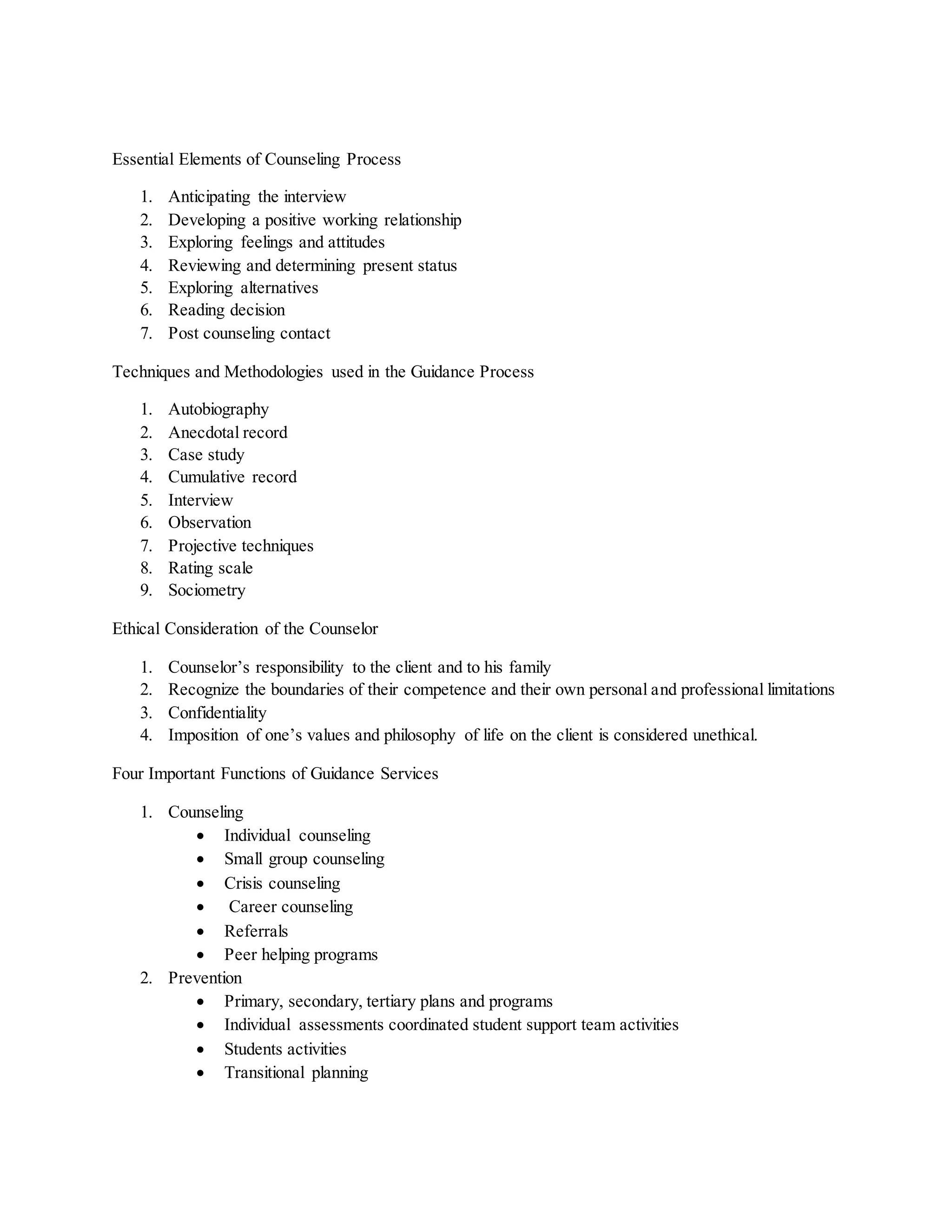 Essential Elements of Counseling Process
1. Anticipating the interview
2. Developing a positive working relationship
3. Exploring feelings and attitudes
4. Reviewing and determining present status
5. Exploring alternatives
6. Reading decision
7. Post counseling contact
Techniques and Methodologies used in the Guidance Process
1. Autobiography
2. Anecdotal record
3. Case study
4. Cumulative record
5. Interview
6. Observation
7. Projective techniques
8. Rating scale
9. Sociometry
Ethical Consideration of the Counselor
1. Counselor’s responsibility to the client and to his family
2. Recognize the boundaries of their competence and their own personal and professional limitations
3. Confidentiality
4. Imposition of one’s values and philosophy of life on the client is considered unethical.
Four Important Functions of Guidance Services
1. Counseling
 Individual counseling
 Small group counseling
 Crisis counseling
 Career counseling
 Referrals
 Peer helping programs
2. Prevention
 Primary, secondary, tertiary plans and programs
 Individual assessments coordinated student support team activities
 Students activities
 Transitional planning
 