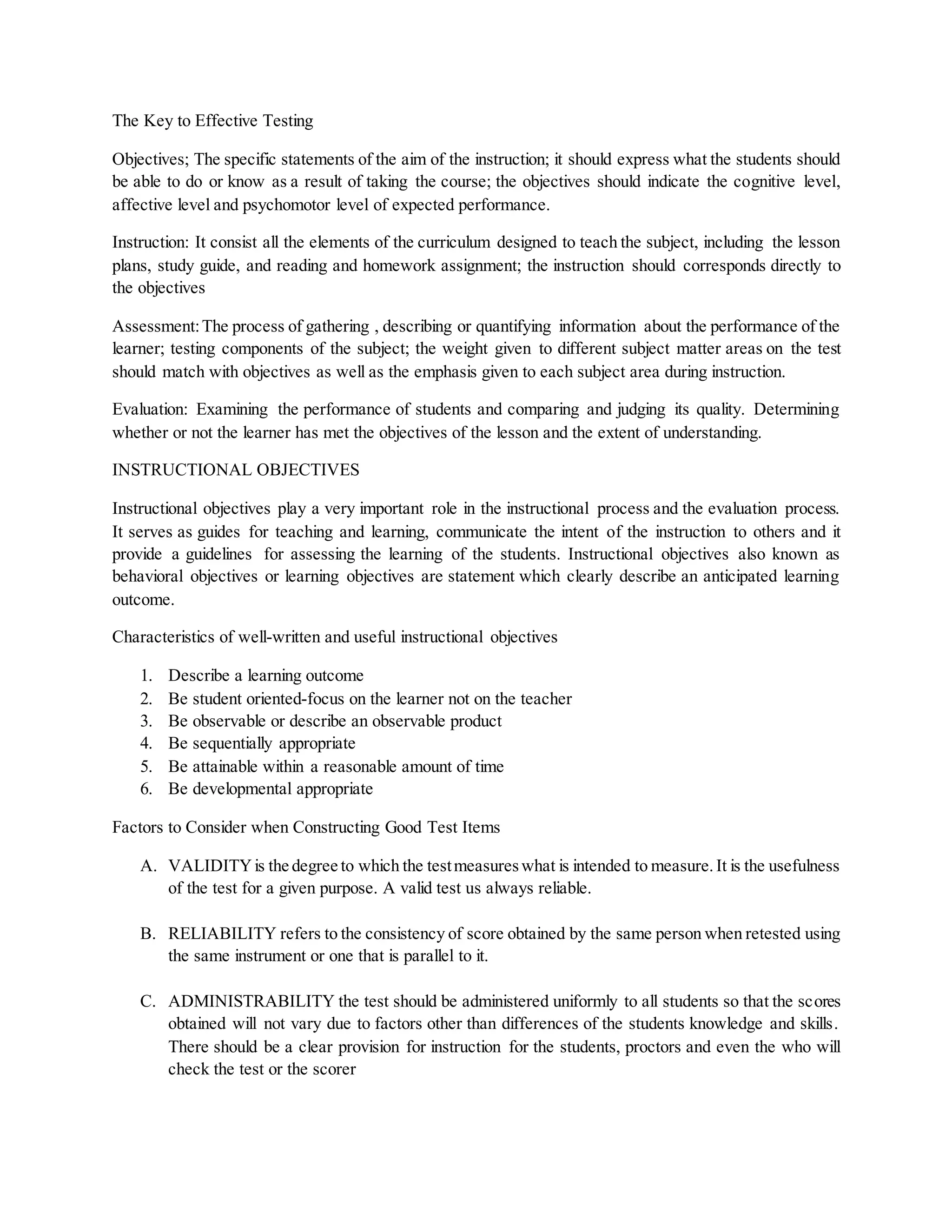 The Key to Effective Testing
Objectives; The specific statements of the aim of the instruction; it should express what the students should
be able to do or know as a result of taking the course; the objectives should indicate the cognitive level,
affective level and psychomotor level of expected performance.
Instruction: It consist all the elements of the curriculum designed to teach the subject, including the lesson
plans, study guide, and reading and homework assignment; the instruction should corresponds directly to
the objectives
Assessment:The process of gathering , describing or quantifying information about the performance of the
learner; testing components of the subject; the weight given to different subject matter areas on the test
should match with objectives as well as the emphasis given to each subject area during instruction.
Evaluation: Examining the performance of students and comparing and judging its quality. Determining
whether or not the learner has met the objectives of the lesson and the extent of understanding.
INSTRUCTIONAL OBJECTIVES
Instructional objectives play a very important role in the instructional process and the evaluation process.
It serves as guides for teaching and learning, communicate the intent of the instruction to others and it
provide a guidelines for assessing the learning of the students. Instructional objectives also known as
behavioral objectives or learning objectives are statement which clearly describe an anticipated learning
outcome.
Characteristics of well-written and useful instructional objectives
1. Describe a learning outcome
2. Be student oriented-focus on the learner not on the teacher
3. Be observable or describe an observable product
4. Be sequentially appropriate
5. Be attainable within a reasonable amount of time
6. Be developmental appropriate
Factors to Consider when Constructing Good Test Items
A. VALIDITYis the degree to which the testmeasureswhat is intended to measure.It is the usefulness
of the test for a given purpose. A valid test us always reliable.
B. RELIABILITY refers to the consistency of score obtained by the same person when retested using
the same instrument or one that is parallel to it.
C. ADMINISTRABILITY the test should be administered uniformly to all students so that the scores
obtained will not vary due to factors other than differences of the students knowledge and skills.
There should be a clear provision for instruction for the students, proctors and even the who will
check the test or the scorer
 