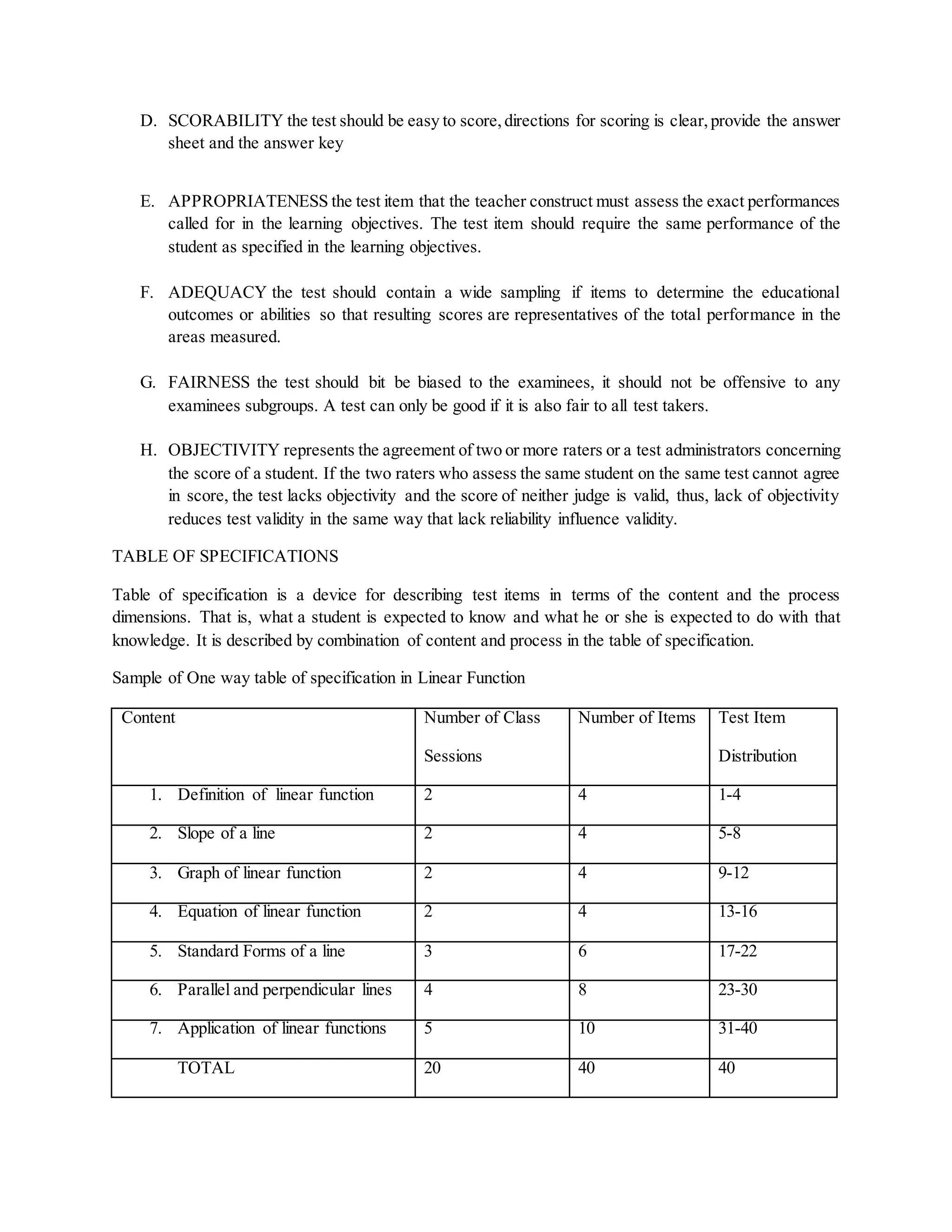 D. SCORABILITY the test should be easy to score,directions for scoring is clear,provide the answer
sheet and the answer key
E. APPROPRIATENESS the test item that the teacher construct must assess the exact performances
called for in the learning objectives. The test item should require the same performance of the
student as specified in the learning objectives.
F. ADEQUACY the test should contain a wide sampling if items to determine the educational
outcomes or abilities so that resulting scores are representatives of the total performance in the
areas measured.
G. FAIRNESS the test should bit be biased to the examinees, it should not be offensive to any
examinees subgroups. A test can only be good if it is also fair to all test takers.
H. OBJECTIVITY represents the agreement of two or more raters or a test administrators concerning
the score of a student. If the two raters who assess the same student on the same test cannot agree
in score, the test lacks objectivity and the score of neither judge is valid, thus, lack of objectivity
reduces test validity in the same way that lack reliability influence validity.
TABLE OF SPECIFICATIONS
Table of specification is a device for describing test items in terms of the content and the process
dimensions. That is, what a student is expected to know and what he or she is expected to do with that
knowledge. It is described by combination of content and process in the table of specification.
Sample of One way table of specification in Linear Function
Content Number of Class
Sessions
Number of Items Test Item
Distribution
1. Definition of linear function 2 4 1-4
2. Slope of a line 2 4 5-8
3. Graph of linear function 2 4 9-12
4. Equation of linear function 2 4 13-16
5. Standard Forms of a line 3 6 17-22
6. Parallel and perpendicular lines 4 8 23-30
7. Application of linear functions 5 10 31-40
TOTAL 20 40 40
 