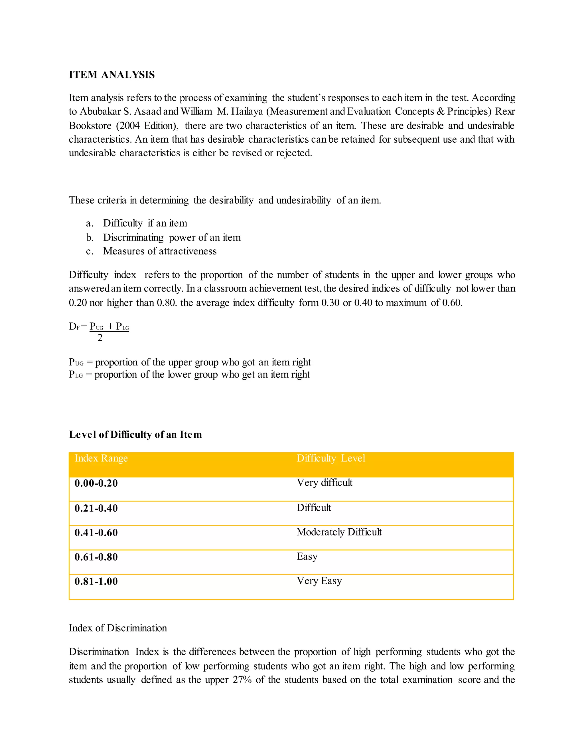 ITEM ANALYSIS
Item analysis refers to the process of examining the student’s responses to each item in the test. According
to Abubakar S. Asaad and William M. Hailaya (Measurement and Evaluation Concepts & Principles) Rexr
Bookstore (2004 Edition), there are two characteristics of an item. These are desirable and undesirable
characteristics. An item that has desirable characteristics can be retained for subsequent use and that with
undesirable characteristics is either be revised or rejected.
These criteria in determining the desirability and undesirability of an item.
a. Difficulty if an item
b. Discriminating power of an item
c. Measures of attractiveness
Difficulty index refers to the proportion of the number of students in the upper and lower groups who
answeredan item correctly. In a classroom achievement test,the desired indices of difficulty not lower than
0.20 nor higher than 0.80. the average index difficulty form 0.30 or 0.40 to maximum of 0.60.
DF = PUG + PLG
2
PUG = proportion of the upper group who got an item right
PLG = proportion of the lower group who get an item right
Level of Difficulty of an Item
Index Range Difficulty Level
0.00-0.20 Very difficult
0.21-0.40 Difficult
0.41-0.60 Moderately Difficult
0.61-0.80 Easy
0.81-1.00 Very Easy
Index of Discrimination
Discrimination Index is the differences between the proportion of high performing students who got the
item and the proportion of low performing students who got an item right. The high and low performing
students usually defined as the upper 27% of the students based on the total examination score and the
 