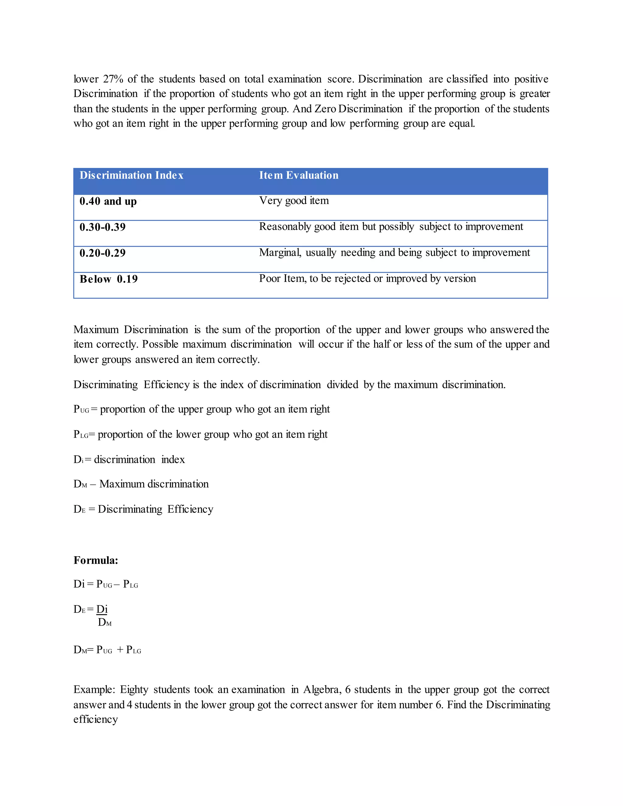 lower 27% of the students based on total examination score. Discrimination are classified into positive
Discrimination if the proportion of students who got an item right in the upper performing group is greater
than the students in the upper performing group. And Zero Discrimination if the proportion of the students
who got an item right in the upper performing group and low performing group are equal.
Discrimination Index Item Evaluation
0.40 and up Very good item
0.30-0.39 Reasonably good item but possibly subject to improvement
0.20-0.29 Marginal, usually needing and being subject to improvement
Below 0.19 Poor Item, to be rejected or improved by version
Maximum Discrimination is the sum of the proportion of the upper and lower groups who answered the
item correctly. Possible maximum discrimination will occur if the half or less of the sum of the upper and
lower groups answered an item correctly.
Discriminating Efficiency is the index of discrimination divided by the maximum discrimination.
PUG = proportion of the upper group who got an item right
PLG= proportion of the lower group who got an item right
Di = discrimination index
DM – Maximum discrimination
DE = Discriminating Efficiency
Formula:
Di = PUG – PLG
DE = Di
DM
DM= PUG + PLG
Example: Eighty students took an examination in Algebra, 6 students in the upper group got the correct
answer and 4 students in the lower group got the correct answer for item number 6. Find the Discriminating
efficiency
 