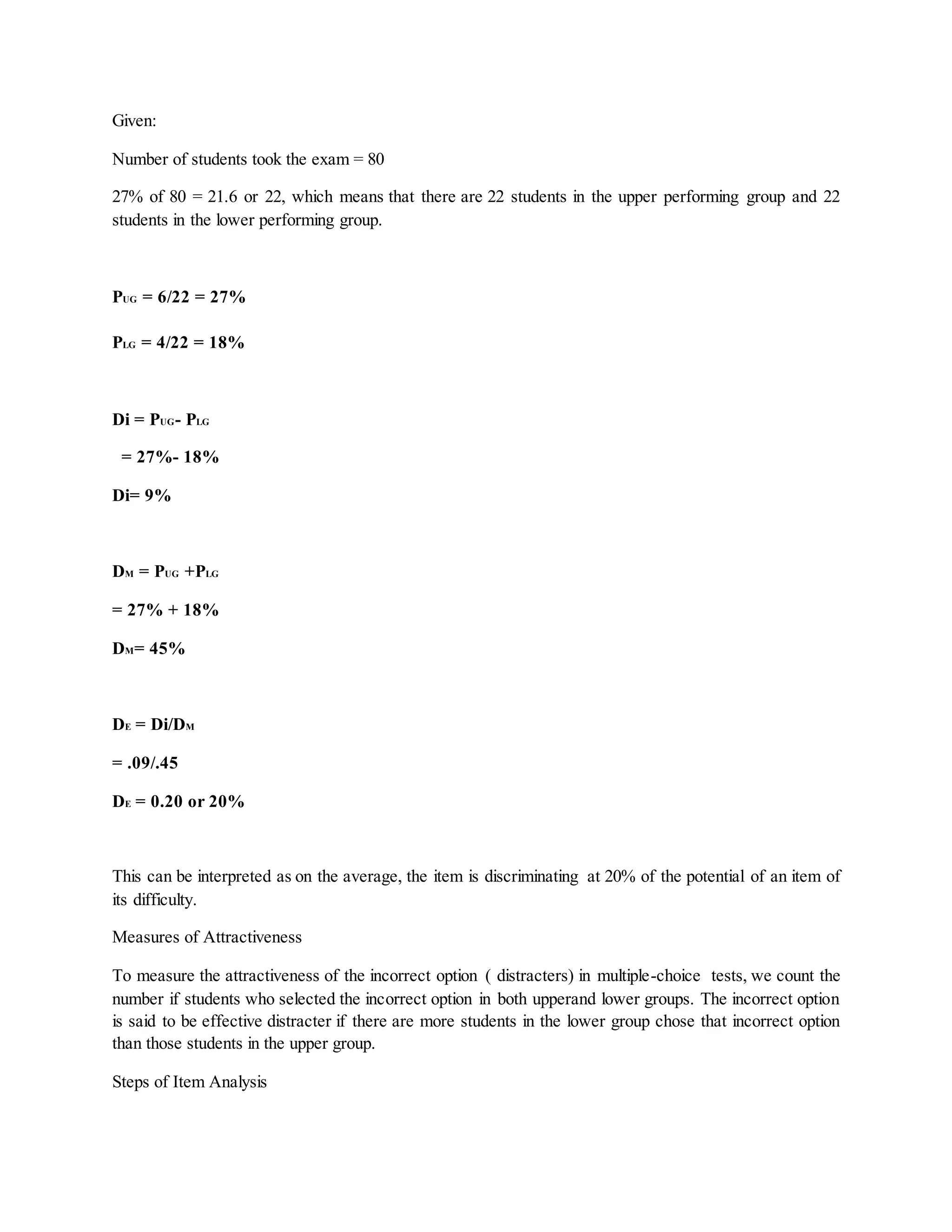 Given:
Number of students took the exam = 80
27% of 80 = 21.6 or 22, which means that there are 22 students in the upper performing group and 22
students in the lower performing group.
PUG = 6/22 = 27%
PLG = 4/22 = 18%
Di = PUG- PLG
= 27%- 18%
Di= 9%
DM = PUG +PLG
= 27% + 18%
DM= 45%
DE = Di/DM
= .09/.45
DE = 0.20 or 20%
This can be interpreted as on the average, the item is discriminating at 20% of the potential of an item of
its difficulty.
Measures of Attractiveness
To measure the attractiveness of the incorrect option ( distracters) in multiple-choice tests, we count the
number if students who selected the incorrect option in both upperand lower groups. The incorrect option
is said to be effective distracter if there are more students in the lower group chose that incorrect option
than those students in the upper group.
Steps of Item Analysis
 