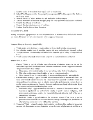 1. Rank the scores of the students from highest score to lowest score.
2. Select 27% of the paperswithin the upper performing group and 27% of the paperswithin the lower
performing group.
3. Set aside the 46% of papers because they will not be used for item analysis.
4. Tabulate the number of students in the upper group and lower group who selected each alternative.
5. Compute the difficulty of each item
6. Compute the discriminating powers of each item
7. Evaluate the effectiveness of the distracters
VALIDITY OF A TEST
Validity refers to the appropriateness of score-based inferences; or decisions made based on the students
test results. The extent to which a test measures what is supposed to measure.
Important Things to Remember About Validity
1. Validity refers to the decisions we make, and not to the test itself or to the measurement
2. Like reliability, validity is not all or nothing concept; it is never totally absent or absolutely perfect.
3. Avalidity estimate, called a validity coefficient, referstospecific type of validity. It rangesbetween
0 to 1.
4. Validity can never be finally determined; it is specific to each administration of the test
TYPES OF VALIDITY
1. Content Validity- a type of validation that refers to the relationship between a test and the
instructional objectives, establishes content so thatthe testmeasureswhatit is supposed to measure.
Things to remember about validity:
a. The evidence of the content validity of your test is found in the Table of Specification.
b. This is the most important type of validity to you, as a classroom teacher.
c. There is no coefficient for content validity. It is determined judgmentally, not empirically.
2. Criterion-related Validity- a type of validation that refers to the extent to which scores form a test
relate to theoretically similar measures. It is a measure of how accurately a student’s current test
score can be used to estimate a score on criterion measure,like performance in courses,classes or
another measurementinstrument. Example, classroom reading gradesshould indicate similar levels
of performance as Standardized Reading Test scores.
a. Construct Validity- a type of validation that refers to a measure of the extent to which a test
measures a hypothetical and unobservable variable or quality such as intelligence, math
achievement, performance anxiety, etc. it established through intensive study of the test or
measurement instrument.
b. Predictive Validity- a type of validation that refers to a measure of the extent to which a
person’s current test results can used to estimate accurately what that persons performance or
other criterion, such as test scores will be at the later time.
3. Concurrent Validity- a type of validation that require the correlation of the predictor or concurrent
measure with the criterion measure. Using this, we can determine whether a test is useful to us as
 