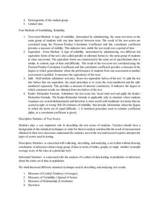 4. Heterogeneity of the student group
5. Limited time
Four Methods of Establishing Reliability
1. Test-retest Method. A type of reliability determined by administering the same test twice to the
same group of students with any time interval between tests. The result of the test scores are
correlated using the Pearson Product Correlation Coefficient and this correlation coefficient
provides a measure of stability. This indicates how stable the test result over a period of time.
2. Equivalent –Form Method. A type of reliability determined by administering two different but
equivalent forms of the test ( also called parallel or alternate forms) to the same group of students
in close succession. The equivalent forms are constructed to the same set of specifications that is
similar in content, type of item and difficulty. The result of the test score are correlated using the
Pearson Product Correlation Coefficient and this correlation coefficient provides a measure of the
degree to which generalization about the performance of students from one assessment to another
assessment is justified. It measures the equivalence of the tests.
3. Split –Half method- administer test once. Score two equivalent halves of the test. To split the test
into halves that are equivalent, the usual procedure is to score the even-numbered and the odd-
numbered separately. This provides a measure of internal consistency. It indicates the degree to
which consistent results are obtained from two halves of the test
4. Kuder- Richardon Formula. Administer the test score one. Score total teal and apply the Kuder-
Richardon Formula. The Kuder-Richardon formula is applicable only in situation where students
responses are scored dichotomously and therefore is most useful with traditional test items that are
scored as right or wrong. KR-20 estimates of reliability that provide information about the degree
to which the items are of equal difficulty. ( A statistical procedure used to estimate coefficient
alpha, or a correlation coefficient is given)
Descriptive Statistics of Test Scores
Statistics play a very important role in describing the test scores of students. Teachers should have a
background on the statistical techniques in orderfor them to analyze and describe the result of measurement
obtained in their own classroom; understand the statistics uses in the test and research reports; interpret the
types of scores used in testing.
Descriptive Statistics- is concerned with collecting, describing, and analyzing a set of data without drawing
conclusions or inferences about a large group of data in terms of tables, graphs, or single number (example
average score of the class in a particular test)
Inferential Statistics- is concerned with the analysis of a subset of data leading to prediction or inferences
about the entire set if data or population
We shall discussed different statistical technique used in describing and analyzing test results.
1. Measures of Central Tendency (Averages)
2. Measures of Variability ( Spread of Scores
3. Measures of Relationship (Correlation)
4. Skewness
 