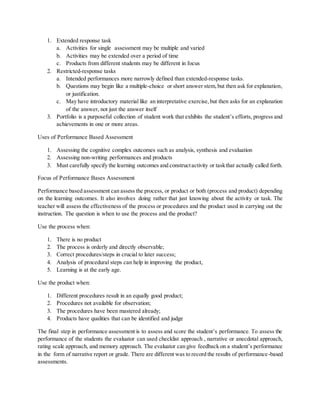 1. Extended response task
a. Activities for single assessment may be multiple and varied
b. Activities may be extended over a period of time
c. Products from different students may be different in focus
2. Restricted-response tasks
a. Intended performances more narrowly defined than extended-response tasks.
b. Questions may begin like a multiple-choice or short answer stem,but then ask for explanation,
or justification.
c. May have introductory material like an interpretative exercise,but then asks for an explanation
of the answer, not just the answer itself
3. Portfolio is a purposeful collection of student work that exhibits the student’s efforts, progress and
achievements in one or more areas.
Uses of Performance Based Assessment
1. Assessing the cognitive complex outcomes such as analysis, synthesis and evaluation
2. Assessing non-writing performances and products
3. Must carefully specify the learning outcomes and constructactivity or taskthat actually called forth.
Focus of Performance Bases Assessment
Performance based assessment can assess the process, or product or both (process and product) depending
on the learning outcomes. It also involves doing rather that just knowing about the activity or task. The
teacher will assess the effectiveness of the process or procedures and the product used in carrying out the
instruction. The question is when to use the process and the product?
Use the process when:
1. There is no product
2. The process is orderly and directly observable;
3. Correct procedures/steps in crucial to later success;
4. Analysis of procedural steps can help in improving the product,
5. Learning is at the early age.
Use the product when:
1. Different procedures result in an equally good product;
2. Procedures not available for observation;
3. The procedures have been mastered already;
4. Products have qualities that can be identified and judge
The final step in performance assessment is to assess and score the student’s performance. To assess the
performance of the students the evaluator can used checklist approach , narrative or anecdotal approach,
rating scale approach, and memory approach. The evaluator can give feedback on a student’s performance
in the form of narrative report or grade. There are different was to record the results of performance-based
assessments.
 