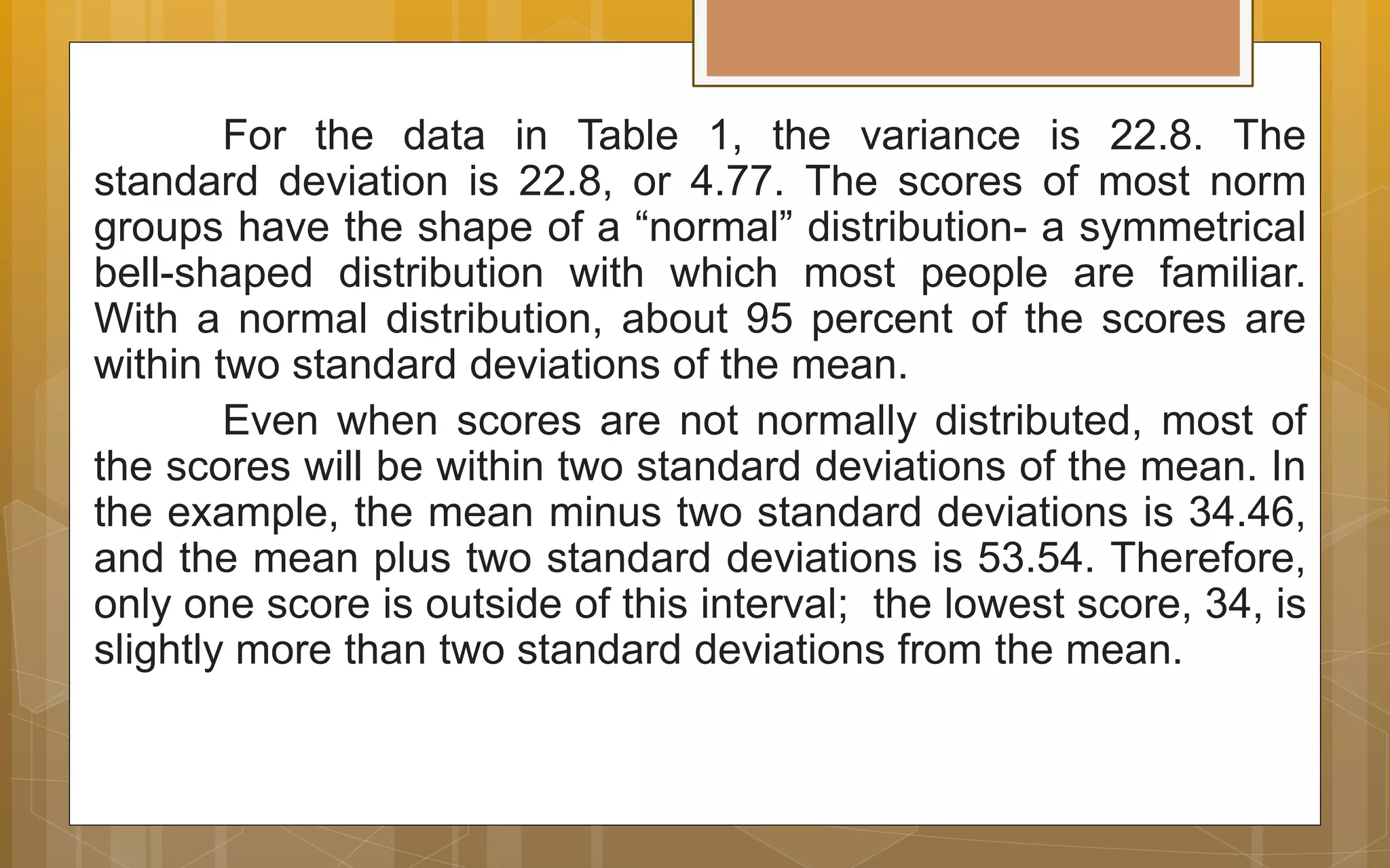 For the data in Table 1, the variance is 22.8. The
standard deviation is 22.8, or 4.77. The scores of most norm
groups have the shape of a “normal” distribution- a symmetrical
bell-shaped distribution with which most people are familiar.
With a normal distribution, about 95 percent of the scores are
within two standard deviations of the mean.
Even when scores are not normally distributed, most of
the scores will be within two standard deviations of the mean. In
the example, the mean minus two standard deviations is 34.46,
and the mean plus two standard deviations is 53.54. Therefore,
only one score is outside of this interval; the lowest score, 34, is
slightly more than two standard deviations from the mean.
 