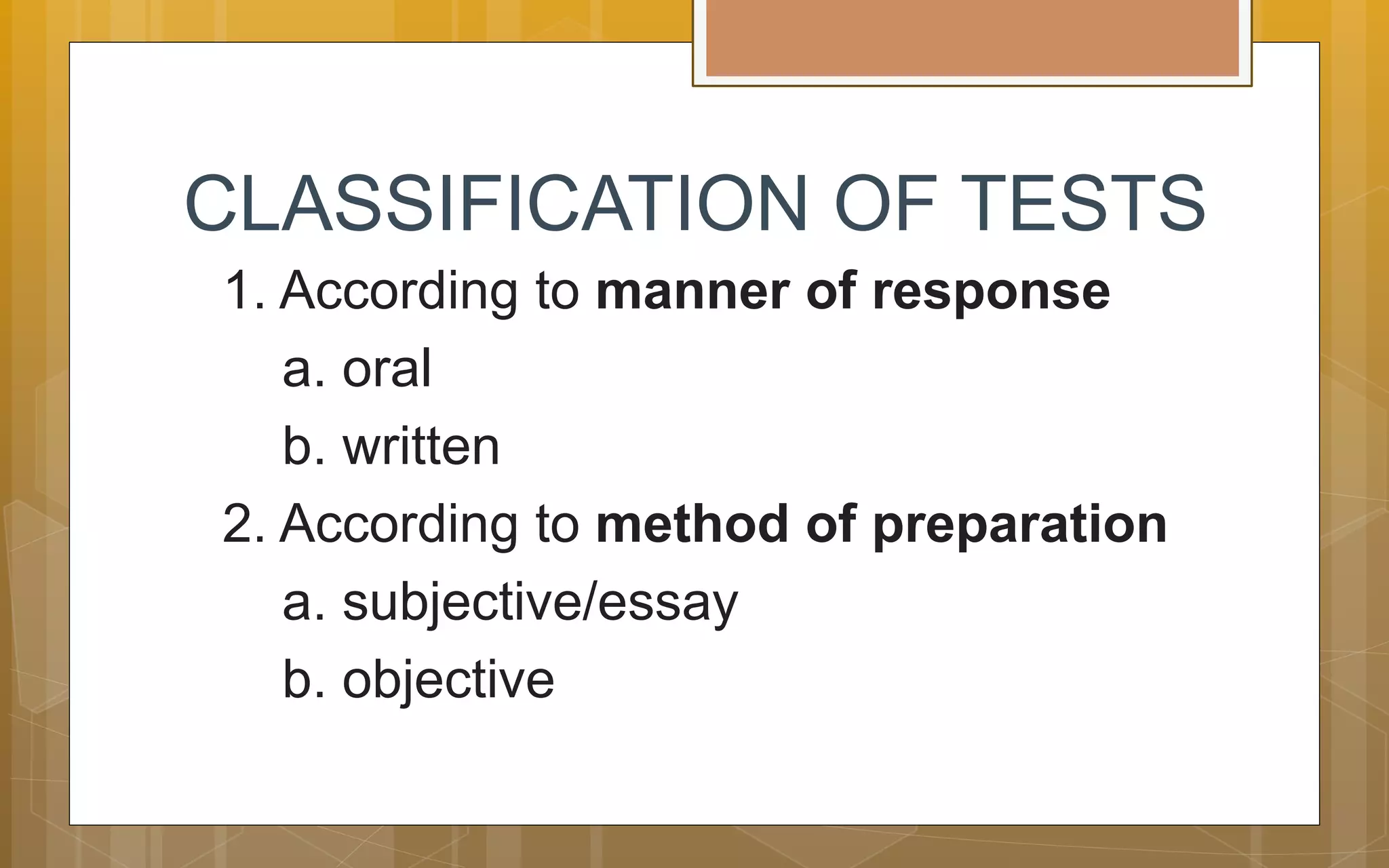 CLASSIFICATION OF TESTS
1. According to manner of response
a. oral
b. written
2. According to method of preparation
a. subjective/essay
b. objective
 